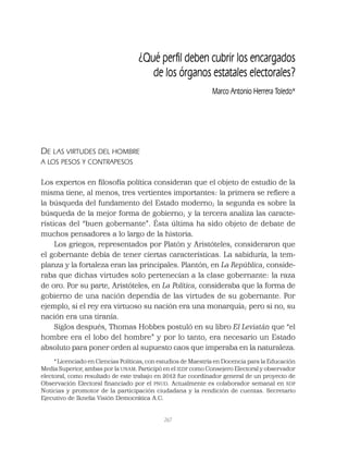 267
DE LAS VIRTUDES DEL HOMBRE
A LOS PESOS Y CONTRAPESOS
Los expertos en ﬁlosofía política consideran que el objeto de estudio de la
misma tiene, al menos, tres vertientes importantes: la primera se reﬁere a
la búsqueda del fundamento del Estado moderno; la segunda es sobre la
búsqueda de la mejor forma de gobierno; y la tercera analiza las caracte-
rísticas del “buen gobernante”. Ésta última ha sido objeto de debate de
muchos pensadores a lo largo de la historia.
Los griegos, representados por Platón y Aristóteles, consideraron que
el gobernante debía de tener ciertas características. La sabiduría, la tem-
planza y la fortaleza eran las principales. Plantón, en La República, conside-
raba que dichas virtudes solo pertenecían a la clase gobernante: la raza
de oro. Por su parte, Aristóteles, en La Política, consideraba que la forma de
gobierno de una nación dependía de las virtudes de su gobernante. Por
ejemplo, si el rey era virtuoso su nación era una monarquía; pero si no, su
nación era una tiranía.
Siglos después, Thomas Hobbes postuló en su libro El Leviatán que “el
hombre era el lobo del hombre” y por lo tanto, era necesario un Estado
absoluto para poner orden al supuesto caos que imperaba en la naturaleza.
¿Qué perﬁl deben cubrir los encargados
de los órganos estatales electorales?
Marco Antonio Herrera Toledo*
*Licenciado en Ciencias Políticas, con estudios de Maestría en Docencia para la Educación
Media Superior, ambas por la UNAM. Participó en el IEDF como Consejero Electoral y observador
electoral, como resultado de este trabajo en 2012 fue coordinador general de un proyecto de
Observación Electoral ﬁnanciado por el PNUD. Actualmente es colaborador semanal en SDP
Noticias y promotor de la participación ciudadana y la rendición de cuentas. Secretario
Ejecutivo de Iknelia Visión Democrática A.C.
 