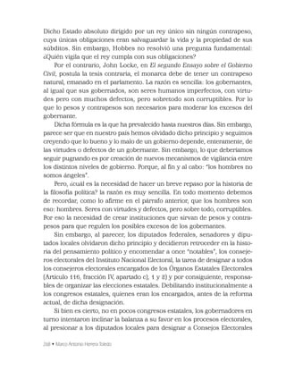 268 • Marco Antonio Herrera Toledo
Dicho Estado absoluto dirigido por un rey único sin ningún contrapeso,
cuya únicas obligaciones eran salvaguardar la vida y la propiedad de sus
súbditos. Sin embargo, Hobbes no resolvió una pregunta fundamental:
¿Quién vigila que el rey cumpla con sus obligaciones?
Por el contrario, John Locke, en El segundo Ensayo sobre el Gobierno
Civil, postula la tesis contraria, el monarca debe de tener un contrapeso
natural, emanado en el parlamento. La razón es sencilla: los gobernantes,
al igual que sus gobernados, son seres humanos imperfectos, con virtu-
des pero con muchos defectos, pero sobretodo son corruptibles. Por lo
que lo pesos y contrapesos son necesarios para moderar los excesos del
gobernante.
Dicha fórmula es la que ha prevalecido hasta nuestros días. Sin embargo,
parece ser que en nuestro país hemos olvidado dicho principio y seguimos
creyendo que lo bueno y lo malo de un gobierno depende, enteramente, de
las virtudes o defectos de un gobernante. Sin embargo, lo que deberíamos
seguir pugnando es por creación de nuevos mecanismos de vigilancia entre
los distintos niveles de gobierno. Porque, al ﬁn y al cabo: “los hombres no
somos ángeles”.
Pero, ¿cuál es la necesidad de hacer un breve repaso por la historia de
la ﬁlosofía política? la razón es muy sencilla. En todo momento debemos
de recordar, como lo aﬁrme en el párrafo anterior, que los hombres son
eso: hombres. Seres con virtudes y defectos, pero sobre todo, corruptibles.
Por eso la necesidad de crear instituciones que sirvan de pesos y contra-
pesos para que regulen los posibles excesos de los gobernantes.
Sin embargo, al parecer, los diputados federales, senadores y dipu-
tados locales olvidaron dicho principio y decidieron retroceder en la histo-
ria del pensamiento político y encomendar a once “notables”, los conseje-
ros electorales del Instituto Nacional Electoral, la tarea de designar a todos
los consejeros electorales encargados de los Órganos Estatales Electorales
(Artículo 116, fracción IV, apartado c), 1 y 2) y por consiguiente, responsa-
bles de organizar las elecciones estatales. Debilitando institucionalmente a
los congresos estatales, quienes eran los encargados, antes de la reforma
actual, de dicha designación.
Si bien es cierto, no en pocos congresos estatales, los gobernadores en
turno intentaron inclinar la balanza a su favor en los procesos electorales,
al presionar a los diputados locales para designar a Consejos Electorales
 