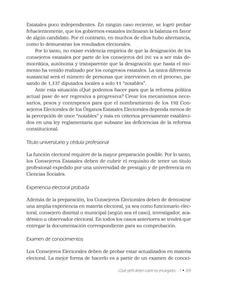 ¿Qué perﬁl deben cubrir los encargados…? • 269
Estatales poco independientes. En ningún caso reciente, se logró probar
fehacientemente, que los gobiernos estatales inclinaran la balanza en favor
de algún candidato. Por el contrario, en muchos de ellos hubo alternancia,
como lo demuestran los resultados electorales.
Por lo tanto, no existe evidencia empírica de que la designación de los
consejeros estatales por parte de los consejeros del INE va a ser más de-
mocrática, autónoma y transparente que la designación que hasta el mo-
mento ha venido realizado por los congresos estatales. La única diferencia
sustancial será el número de personas que intervienen en el proceso, pa-
sando de 1,137 diputados locales a solo 11 “notables”.
Ante esta situación ¿Qué podemos hacer para que la reforma política
actual pase de ser regresiva a progresiva? Crear los mecanismos nece-
sarios, pesos y contrapesos para que el nombramiento de los 192 Con-
sejeros Electorales de los Órganos Estatales Electorales dependa menos de
la percepción de once “notables” y más en criterios previamente estableci-
dos en una ley reglamentaria que subsane las deﬁciencias de la reforma
constitucional.
Título universitario y cédula profesional
La función electoral requiere de la mayor preparación posible. Por lo tanto,
los Consejeros Estatales deben de cubrir el requisito de tener un título
profesional expedido por una universidad de prestigio y de preferencia en
Ciencias Sociales.
Experiencia electoral probada
Además de la preparación, los Consejeros Electorales deben de demostrar
una amplia experiencia en materia electoral, ya sea como funcionario elec-
toral, consejero distrital o municipal (según sea el caso), investigador, aca-
démico u observador electoral. En todos los casos anteriores se tendrá que
entregar la documentación correspondiente para su comprobación.
Examen de conocimientos
Los Consejeros Electorales deben de probar estar actualizados en materia
electoral. La mejor forma de hacerlo es a partir de un examen de conoci-
 