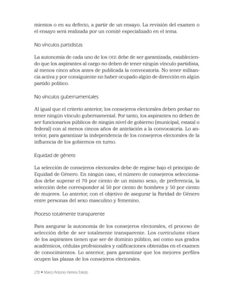 270 • Marco Antonio Herrera Toledo
mientos o en su defecto, a partir de un ensayo. La revisión del examen o
el ensayo será realizada por un comité especializado en el tema.
No vínculos partidistas
La autonomía de cada uno de los OEE debe de ser garantizada, establecien-
do que los aspirantes al cargo no deben de tener ningún vínculo partidista,
al menos cinco años antes de publicada la convocatoria. No tener militan-
cia activa y por consiguiente no haber ocupado algún de dirección en algún
partido político.
No vínculos gubernamentales
Al igual que el criterio anterior, los consejeros electorales deben probar no
tener ningún vínculo gubernamental. Por tanto, los aspirantes no deben de
ser funcionarios públicos de ningún nivel de gobierno (municipal, estatal o
federal) con al menos cincos años de antelación a la convocatoria. Lo an-
terior, para garantizar la independencia de los consejeros electorales de la
inﬂuencia de los gobiernos en turno.
Equidad de género
La selección de consejeros electorales debe de regirse bajo el principio de
Equidad de Género. En ningún caso, el número de consejeros selecciona-
dos debe superar el 70 por ciento de un mismo sexo; de preferencia, la
selección debe corresponder al 50 por ciento de hombres y 50 por ciento
de mujeres. Lo anterior, con el objetivo de asegurar la Paridad de Género
entre personas del sexo masculino y femenino.
Proceso totalmente transparente
Para asegurar la autonomía de los consejeros electorales, el proceso de
selección debe de ser totalmente transparente. Los curriculums vitaes
de los aspirantes tienen que ser de dominio público, así como sus grados
académicos, cédulas profesionales y caliﬁcaciones obtenidas en el examen
de conocimientos. Lo anterior, para garantizar que los mejores perﬁles
ocupen las plazas de los consejeros electorales.
 