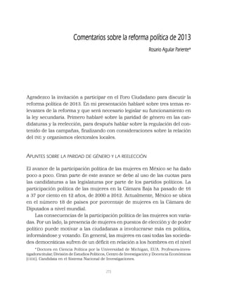 273
Agradezco la invitación a participar en el Foro Ciudadano para discutir la
reforma política de 2013. En mi presentación hablaré sobre tres temas re-
levantes de la reforma y que será necesario legislar su funcionamiento en
la ley secundaria. Primero hablaré sobre la paridad de género en las can-
didaturas y la reelección, para después hablar sobre la regulación del con-
tenido de las campañas, ﬁnalizando con consideraciones sobre la relación
del INE y organismos electorales locales.
APUNTES SOBRE LA PARIDAD DE GÉNERO Y LA REELECCIÓN
El avance de la participación política de las mujeres en México se ha dado
poco a poco. Gran parte de este avance se debe al uso de las cuotas para
las candidaturas a las legislaturas por parte de los partidos políticos. La
participación política de las mujeres en la Cámara Baja ha pasado de 16
a 37 por ciento en 12 años, de 2000 a 2012. Actualmente, México se ubica
en el número 18 de países por porcentaje de mujeres en la Cámara de
Diputados a nivel mundial.
Las consecuencias de la participación política de las mujeres son varia-
das. Por un lado, la presencia de mujeres en puestos de elección y de poder
político puede motivar a las ciudadanas a involucrarse más en política,
informándose y votando. En general, las mujeres en casi todas las socieda-
des democráticas sufren de un déﬁcit en relación a los hombres en el nivel
*Doctora en Ciencia Política por la Universidad de Michigan, EUA. Profesora-inves-
tigadora titular, División de Estudios Políticos, Centro de Investigación y Docencia Económicas
(CIDE). Candidata en el Sistema Nacional de Investigaciones.
Comentarios sobre la reforma política de 2013
Rosario Aguilar Pariente*
 