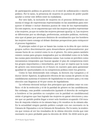274 • Rosario Aguilar Pariente
de participación política en general y en el nivel de soﬁsticación e interés
político. Por lo tanto, la presencia de mujeres en puestos de poder puede
ayudar a cerrar este déﬁcit entre la ciudadanía.
Por otro lado, la inclusión de mujeres en el proceso deliberativo au-
menta el rango de experiencias representadas en las asambleas para enri-
quecer el debate e incluir distintos puntos de vista de los representados.
En este aspecto, no se argumenta que solo las mujeres pueden representar
a las mujeres, ya que no todas las mujeres piensan igual (p. ej. Las mujeres
se diferencian por su ideología, preferencias, actitudes políticas, etcétera),
sino que al pasar por procesos distintos de socialización que los hombres
las mujeres traen consigo al debate distintas perspectivas para enriquecer
el proceso legislativo.
El principio sobre el que se basan las cuotas es la idea de que ciertos
grupos sufren discriminación para desarrollarse profesionalmente por
causas fuera de su control como lo es el género. En otros países también
existen cuotas para grupos marginados por su identidad como en la India
las cuotas para miembros de distintas castas. Las cuotas se perciben como
mecanismos temporales que buscan igualar el piso de competencia entre
los grupos mayoritarios y minoritarios, por lo que se espera que la cuota
de género sea innecesaria en el futuro en nuestro país para garantizar
igualdad de oportunidades en la competencia política entre los géneros.
Como lo han demostrado mis colegas, la doctora Joy Langston y el
doctor Javier Aparicio, la aplicación efectiva de las cuotas de género en las
candidaturas aumenta el número de legisladoras en nuestro país y en esta
elección casi llegamos al 40 por ciento de legisladoras.
La reforma electoral incluye dos principios que podrían estar en con-
ﬂicto: el de la reelección y el de la paridad de género en las candidaturas.
Sin embargo, esta posible contradicción (quitarle el derecho de reelegirse
a hombres si los partidos no cumplen con la paridad en candidaturas)
omite el progreso que han logrado las mujeres en ganar elecciones y asu-
me que un partido podría llegar a tener solo hombres ocupando 150 esca-
ños de mayoría relativa en la cámara baja y 64 escaños en la cámara alta.
En la actualidad ningún partido político cumple con ese escenario en la
Cámara de Diputados o en la Cámara de Senadores. Por lo tanto, la tenden-
cia que vemos al ver los resultados de la última elección revela que este
escenario es poco probable para la elección de 2018. En 2018 será la pri-
 