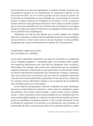Comentarios sobre la reforma política de 2013 • 275
mera elección en la que los legisladores se podrán reelegir, mientras que
la paridad de género en las candidaturas se empezará a aplicar en las
elecciones de 2015. Al ver el efecto positivo de las cuotas de género en
la elección de legisladoras es muy probable que el porcentaje de mujeres
electas a ambas cámaras del Congreso de la Unión y en los congresos
locales aumente en las próximas elecciones. Por lo tanto, se puede concluir
que es muy poco probable que se en 2018 se dé el escenario en que algún
partido le tenga que negar la reelección a un legislador hombre para alcan-
zar la paridad en las candidaturas.
Finalmente no está de más aﬁrmar que se debe legislar con cuidado
para que el principio constitucional de paridad de género en las candidatu-
ras sea efectivo y evitar casos como el de las “Juanitas” u otras posibles
estrategias que vayan en detrimento del espíritu de la Constitución.
COMENTARIOS SOBRE REGULACIÓN
DEL CONTENIDO DE CAMPAÑAS
La ley debe especiﬁcar claramente que tipo de contenido se considerará
como “campaña negativa” o “campaña negra”. Los estudios sobre campa-
ñas negativas demuestran que este tipo de campañas tiene ventajas y
desventajas. Por ejemplo, hay autores que argumentan que las campañas
negativas informan al electorado ya que para atacar al contrincante deben
de proveer información al electorado que fundamente el ataque. Asimismo,
hay otros autores que encuentran que este tipo de campañas desmotiva
a los electores menos informados a participar en las elecciones, y dado que
los votantes menos informados tienden a ser la mayoría de la ciudadanía
este resultado puede ser preocupante.
La ley debe de salvaguardar el derecho ciudadano de estar informado,
promover el intercambio de opiniones e ideas entre los candidatos y parti-
dos políticos. Por lo tanto, sería deseable —como lo dice el texto constitu-
cional— evitar calumnias contra la personalidad de los candidatos pero no
sería recomendable legislar en contra de la crítica del desempeño profesio-
nal de los candidatos y partidos políticos. La ley no debe de atentar contra
la libertad de expresión ni el derecho a la información sino fomentar un
intercambio de ideas y posturas por parte de los partidos políticos y candi-
 