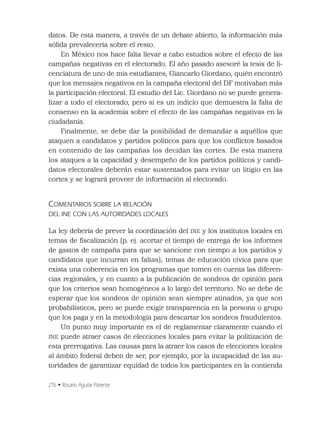 276 • Rosario Aguilar Pariente
datos. De esta manera, a través de un debate abierto, la información más
sólida prevalecería sobre el resto.
En México nos hace falta llevar a cabo estudios sobre el efecto de las
campañas negativas en el electorado. El año pasado asesoré la tesis de li-
cenciatura de uno de mis estudiantes, Giancarlo Giordano, quién encontró
que los mensajes negativos en la campaña electoral del DF motivaban más
la participación electoral. El estudio del Lic. Giordano no se puede genera-
lizar a todo el electorado, pero si es un indicio que demuestra la falta de
consenso en la academia sobre el efecto de las campañas negativas en la
ciudadanía.
Finalmente, se debe dar la posibilidad de demandar a aquéllos que
ataquen a candidatos y partidos políticos para que los conﬂictos basados
en contenido de las campañas los decidan las cortes. De esta manera
los ataques a la capacidad y desempeño de los partidos políticos y candi-
datos electorales deberán estar sustentados para evitar un litigio en las
cortes y se logrará proveer de información al electorado.
COMENTARIOS SOBRE LA RELACIÓN
DEL INE CON LAS AUTORIDADES LOCALES
La ley debería de prever la coordinación del INE y los institutos locales en
temas de ﬁscalización (p. ej. acortar el tiempo de entrega de los informes
de gastos de campaña para que se sancione con tiempo a los partidos y
candidatos que incurran en faltas); temas de educación cívica para que
exista una coherencia en los programas que tomen en cuenta las diferen-
cias regionales, y en cuanto a la publicación de sondeos de opinión para
que los criterios sean homogéneos a lo largo del territorio. No se debe de
esperar que los sondeos de opinión sean siempre atinados, ya que son
probabilísticos, pero se puede exigir transparencia en la persona o grupo
que los paga y en la metodología para descartar los sondeos fraudulentos.
Un punto muy importante es el de reglamentar claramente cuando el
INE puede atraer casos de elecciones locales para evitar la politización de
esta prerrogativa. Las causas para la atraer los casos de elecciones locales
al ámbito federal deben de ser, por ejemplo, por la incapacidad de las au-
toridades de garantizar equidad de todos los participantes en la contienda
 