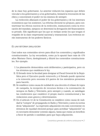 Características generales de la reforma constitucional • 27
de la clase hoy gobernante. Lo anterior reducirá los espacios que deben
vincular a los gobernantes y a los gobernados, limitará la renovación de las
elites y concentrará el poder en los mismos de siempre.
La reelección aﬁanzará el poder de los gobernantes y de los intereses
económicos que los sostienen. La reforma electoral no propuso, para con-
trarrestar los efectos nocivos de la reelección, instituciones como la revo-
cación del mandato, tampoco se determinó la derogación del ﬁnanciamien-
to privado. Ello signiﬁcará que los que se reelijan serán los que tengan el
respaldo de la clase empresarial nacional y trasnacional. Los reelectos se-
rán instrumento de los poderes fácticos.
ES UNA REFORMA SIMULADORA
Casi todos sus contenidos sirven para diluir los contenidos y signiﬁcados
constitucionales. La ley secundaria, como ya lo apuntó hace más de 170
años Mariano Otero, deslegitimará y diluirá los contenidos constituciona-
les. Por ejemplo:
I. La planeación democrática será deliberativa y participativa, pero en
los términos que establezca le ley.
II. El Senado tiene la facultad para designar al Fiscal General de la Repú-
blica pero el Ejecutivo puede removerlo y el Senado puede oponerse
a la remoción pero necesita 2/3 partes de los miembros presentes
para hacerlo.
III. Se establece como causa de nulidad de una elección el rebase de topes
de campaña, la recepción de recursos ilícitos o la contratación de
tiempos en Radio y Televisión, pero siempre y cuando, se satisfagan
las condiciones que establece el propio marco constitucional y las
violaciones sean graves y determinantes.
IV. En el artículo 41 de la Constitución se establece como causa de nuli-
dad la “compra” de propaganda en Radio y Televisión y antes la norma
decía “adquisición”. La expresión adquisición era más conveniente en
términos de equidad electoral porque para acreditar “adquisición” no
es necesario demostrar contrato alguno, basta que exista un beneﬁcio
a favor de partido o candidato para que haya adquisición.
 