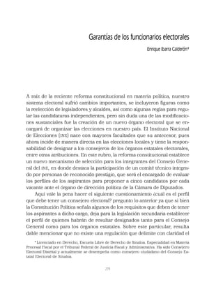 279
Garantías de los funcionarios electorales
Enrique Ibarra Calderón*
A raíz de la reciente reforma constitucional en materia política, nuestro
sistema electoral sufrió cambios importantes, se incluyeron ﬁguras como
la reelección de legisladores y alcaldes, así como algunas reglas para regu-
lar las candidaturas independientes, pero sin duda una de las modiﬁcacio-
nes sustanciales fue la creación de un nuevo órgano electoral que se en-
cargará de organizar las elecciones en nuestro país. El Instituto Nacional
de Elecciones (INE) nace con mayores facultades que su antecesor, pues
ahora incide de manera directa en las elecciones locales y tiene la respon-
sabilidad de designar a los consejeros de los órganos estatales electorales,
entre otras atribuciones. En este rubro, la reforma constitucional establece
un nuevo mecanismo de selección para los integrantes del Consejo Gene-
ral del INE, en donde destaca la participación de un comité técnico integra-
do por personas de reconocido prestigio, que será el encargado de evaluar
los perﬁles de los aspirantes para proponer a cinco candidatos por cada
vacante ante el órgano de dirección política de la Cámara de Diputados.
Aquí vale la pena hacer el siguiente cuestionamiento ¿cuál es el perﬁl
que debe tener un consejero electoral? pregunto lo anterior ya que si bien
la Constitución Política señala algunos de los requisitos que deben de tener
los aspirantes a dicho cargo, deja para la legislación secundaria establecer
el perﬁl de quienes habrán de resultar designados tanto para el Consejo
General como para los órganos estatales. Sobre este particular, resulta
dable mencionar que no existe una regulación que delimite con claridad el
*Licenciado en Derecho, Escuela Libre de Derecho de Sinaloa. Especialidad en Materia
Procesal Fiscal por el Tribunal Federal de Justicia Fiscal y Administrativa. Ha sido Consejero
Electoral Distrital y actualmente se desempeña como consejero ciudadano del Consejo Es-
tatal Electoral de Sinaloa.
 