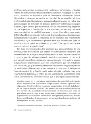 280 • Enrique Ibarra Calderón
perﬁl que deben tener los consejeros electorales, por ejemplo, el Código
Federal de Instituciones y Procedimientos Electorales (Coﬁpe) en su artícu-
lo 112, establece los requisitos para los Consejeros del Instituto Federal
Electoral (IFE), de entre los cuales son: la edad, la nacionalidad, el título
profesional de nivel licenciatura, algunas excluyentes como no haber fun-
gido en cargos de dirección en partidos políticos y determinados cargos
públicos; y por último, que debe contar con los conocimientos y experien-
cia que le permita el desempeño de sus funciones; sin embargo, no esta-
blece con claridad un perﬁl idóneo para el cargo. Ahora bien, para poder
deﬁnir el perﬁl de un consejero electoral debemos hacernos los siguientes
cuestionamientos ¿cuál es la naturaleza de las funciones que realiza dicho
funcionario? ¿Qué trascendencia pueden tener sus resoluciones para los
partidos políticos y para los políticos en general? ¿Qué tipo de intereses se
mueven en torno a una elección?
Sin duda que son muchos los intereses que giran alrededor de una
elección, y las resoluciones que emiten los funcionarios electorales son
trascendentes no solo para los partidos políticos, sino para la ciudadanía
en general, por ello, el funcionario electoral tiene que contar con un perﬁl
que garantice no solo su experiencia y conocimientos en la materia sino su
independencia e imparcialidad. Estos dos son principios que van de la mano
uno con el otro, ya que en la medida que un funcionario tenga independen-
cia tendrá mayor libertad para emitir sus actos, en este sentido, la Suprema
Corte de Justicia de la Nación, en la jurisprudencia 144/2005, cuyo texto
reza “FUNCIÓN ELECTORAL A CARGO DE LAS AUTORIDADES ELECTORALES. PRIN-
CIPIOS RECTORES DE SU EJERCICIO” señaló que el principio de imparcialidad
consiste en que en el ejercicio de sus funciones las autoridades electorales
eviten irregularidades, desviaciones o la proclividad partidista y por otro lado,
el principio de independencia constituye una garantía a favor del ciudadano y
de los propios partidos políticos, y se reﬁere a aquella situación institucional
que permite a las autoridades electorales emitir sus decisiones con plena im-
parcialidad sin tener que acatar o someterse a indicaciones, instrucciones,
sugerencias o insinuaciones provenientes de superiores jerárquicos, de otros
Poderes del Estado o de personas con las que guardan alguna relación de aﬁ-
nidad política, social o cultural.1
1
Semanario Judicial de la Federación y su Gaceta, noviembre de 2005, p. 111.
 