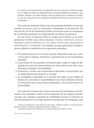 282 • Enrique Ibarra Calderón
el conjunto de instrumentos establecidos por las normas constitucionales
con el objeto de lograr la independencia y la imparcialidad del juzgador y que
poseen, además, un doble enfoque, pues al tiempo que se utilizan en beneﬁ-
cio de los miembros de la judicatura también favorecen la situación de los
justiciables…3
De lo anterior podemos deducir que las garantías judiciales con las que
cuentan los jueces y que se encuentran consagradas en los artículos 116
fracción III y 97 de la Constitución Política, funcionan como un mecanismo
de control para garantizar la independencia de dichos funcionarios.
En este tenor, la Suprema Corte de Justicia de la Nación, en la Juris-
prudencia 15/2006 cuyo rubro textualiza “PODERES JUDICIALES LOCALES.
PRINCIPIOS CONSTITUCIONALES CON QUE DEBEN CONTAR PARA GARANTIZAR SU
INDEPENDENCIA Y AUTONOMÍA”4
ha señalado que para garantizar la indepen-
dencia judicial se establecieron los siguientes principios:
1. El establecimiento de la carrera judicial, debiéndose ﬁjar las condi-
ciones para el ingreso, formación y permanencia de los funcionarios
judiciales.
2. La previsión de los requisitos necesarios para ocupar el cargo de Ma-
gistrado así como las características que éstos deben tener, tales como
eﬁciencia, probidad y honorabilidad.
3. El derecho a recibir una remuneración adecuada e irrenunciable que
no podrá disminuirse durante su encargo.
4. La estabilidad o seguridad en el ejercicio del cargo, lo que implica la
ﬁjación de su duración y la posibilidad de que sean ratiﬁcados al térmi-
no del periodo para el que fueron designados, a ﬁn de que alcancen la
inamovilidad.
De lo anterior tenemos que existen una serie de mecanismos que fun-
cionan como garantías a favor de los integrantes de los órganos jurisdic-
cionales, por ejemplo la garantía de estabilidad reconoce el derecho no
solo de permanecer en el cargo durante el periodo que fue designado, sino
3
Héctor Fix-Zamudio y José Ramón Cossio Díaz, El Poder Judicial en el Ordenamiento
Mexicano, México, Fondo de Cultura Económica, 1999, p. 31.
4
Semanario Judicial de la Federación y su Gaceta, febrero de 2006, p. 1530.
 