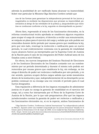 Garantías de los funcionarios electorales • 283
además la posibilidad de ser ratiﬁcado hasta alcanzar su inamovilidad.
Sobre este particular la Ministra Olga Sánchez Cordero señaló que
una de las formas para garantizar la independencia personal de los jueces y
magistrados es mediante las disposiciones que protejan su inamovilidad, po-
niéndolos al abrigo de las veleidades de la política y, asegurándoles que mien-
tras se conduzcan conforme a la ley, seguirán en desempeñando su puesto.5
Ahora bien, regresando al tema de los funcionarios electorales, en la
reforma constitucional recién aprobada se establecen algunos requisitos
para ocupar el cargo de consejero, el derecho a recibir una remuneración,
se estipula un plazo para el ejercicio del cargo y señala que solo podrán ser
removidos durante dicho periodo por causas graves que establezca la ley,
pero por otro lado, restringe la reelección o ratiﬁcación para un nuevo
periodo, lo cual evidentemente contrasta con la garantía de estabilidad
cuyos alcances fueron ya interpretados por la Suprema Corte de Justicia
de la Nación para el caso de los integrantes del Poder Judicial tanto de los
Estados como a nivel Federal.
En efecto, los nuevos integrantes del Instituto Nacional de Elecciones
y de los Institutos Electorales de los Estados contarán con un nombra-
miento por un periodo determinado y durante el mismo solo podrán ser
removidos por causas graves que establezca la ley, sin embargo, se les
niega el derecho de poder ser reelectos o ratiﬁcados por otro periodo, y en
ese sentido, quienes ocupen dichos cargos sabrán que serán transitorios
dentro de la institución y que, independientemente de su desempeño ya no
podrán continuar en su encargo una vez vencido el periodo para el cual
fueron designados.
Esta regulación a diferencia de los órganos encargados de administrar
justicia en el país no otorga la garantía de estabilidad en el ejercicio del
cargo, tal y como fue interpretada por el Pleno de la Suprema Corte de
Justicia de la Nación, por lo que vale preguntarnos ¿Por qué los órganos
jurisdiccionales cuentan la garantía de poder ser reelectos o ratiﬁcados y
los funcionarios electorales no, si en la especie, ambos funcionarios de
5
Olga Sánchez Cordero, Conferencia Judicial Internacional “La independencia judicial
en México: Apuntes sobre una realidad conquistada por los jueces mexicanos” dictada en el
Centro para la Democracia el 25 de mayo de 2000, en la ciudad de San Francisco California,
EUA. https://www.scjn.gob.mx/conocelacorte/ministra/LA%20INDEPENDENCIA%20
JUDICIAL%20EN%20M%C3%89XICO.pdf
 