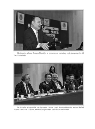 El diputado Alfonso Durazo Montaño, al momento de participar en la inauguración del
Foro Ciudadano.
De derecha a izquierda, los diputados Héctor Hugo Roblero Gordillo, Manuel Rafael
Huerta Ladrón de Guevara, Ricardo Anaya Cortés y Ricardo Cantú Garza.
 