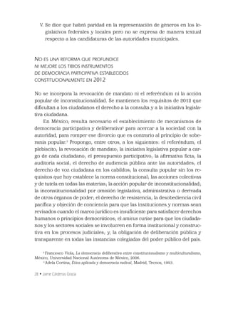 28 • Jaime Cárdenas Gracia
V. Se dice que habrá paridad en la representación de géneros en los le-
gislativos federales y locales pero no se expresa de manera textual
respecto a las candidaturas de las autoridades municipales.
NO ES UNA REFORMA QUE PROFUNDICE
NI MEJORE LOS TIBIOS INSTRUMENTOS
DE DEMOCRACIA PARTICIPATIVA ESTABLECIDOS
CONSTITUCIONALMENTE EN 2012
No se incorpora la revocación de mandato ni el referéndum ni la acción
popular de inconstitucionalidad. Se mantienen los requisitos de 2012 que
diﬁcultan a los ciudadanos el derecho a la consulta y a la iniciativa legisla-
tiva ciudadana.
En México, resulta necesario el establecimiento de mecanismos de
democracia participativa y deliberativa2
para acercar a la sociedad con la
autoridad, para romper ese divorcio que es contrario al principio de sobe-
ranía popular.3
Propongo, entre otros, a los siguientes: el referéndum; el
plebiscito; la revocación de mandato; la iniciativa legislativa popular a car-
go de cada ciudadano; el presupuesto participativo; la aﬁrmativa ﬁcta; la
auditoría social; el derecho de audiencia pública ante las autoridades; el
derecho de voz ciudadana en los cabildos; la consulta popular sin los re-
quisitos que hoy establece la norma constitucional; las acciones colectivas
y de tutela en todas las materias; la acción popular de inconstitucionalidad;
la inconstitucionalidad por omisión legislativa, administrativa o derivada
de otros órganos de poder; el derecho de resistencia; la desobediencia civil
pacíﬁca y objeción de conciencia para que las instituciones y normas sean
revisados cuando el marco jurídico es insuﬁciente para satisfacer derechos
humanos o principios democráticos; el amicus curiae para que los ciudada-
nos y los sectores sociales se involucren en forma institucional y construc-
tiva en los procesos judiciales; y, la obligación de deliberación pública y
transparente en todas las instancias colegiadas del poder público del país.
2
Francesco Viola, La democracia deliberativa entre constitucionalismo y multiculturalismo,
México, Universidad Nacional Autónoma de México, 2006.
3
Adela Cortina, Ética aplicada y democracia radical, Madrid, Tecnos, 1993.
 