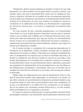Aspectos relevantes de la reforma constitucional • 291
“Finalmente, dichas normas dejaban de atender el criterio de que toda
afectación a la esfera jurídica de los gobernados no puede contener una
sanción única, sino que la autoridad debe contar con un catálogo de san-
ciones a imponer, derivado de un análisis de las circunstancias particula-
res de la falta y las condiciones del infractor. El Tribunal Electoral del Poder
Judicial de la Federación ha sido muy enfático al establecer criterios a
considerar en la caliﬁcación de las faltas y la determinación e imposición
de sanciones mismos que, a mi juicio, la legislación secundaria debe
retomar.
Un caso reciente de ello, conocido popularmente, es el denominado
‘Caso Sodi’ en el que la Sala Superior determinó revocar todo el procedi-
miento, que ya había sido validado por el Tribunal Electoral local, justa-
mente por estas inconsistencias que, hay que decirlo, no necesariamente
fueron errores de la autoridad sino deﬁciencias del marco normativo e
institucional, generando así una norma ineﬁciente, ineﬁcaz y que cayera en
desuso por impráctica e inviable.
En el mismo sentido, y a propósito de la propuesta planteada por el
Presidente de la República, si bien considero acertado que se impida la
adquisición de tiempos en Radio y Televisión por cualquier modalidad dis-
tinta al otorgamiento de espacios que ya hace la autoridad electoral y se
declare la nulidad de una elección cuando se incurra en esta falta y ésta
resulte determinante en el resultado de la votación, el punto es el mismo:
la autoridad debe contar con procedimientos claros, especíﬁcos, puntuales
que garanticen la exhaustividad de las investigaciones y que las faltas es-
tén debidamente acreditadas y sustentadas, para que se acredite que la
nulidad de la elección de referencia es necesaria, ante la situación anóma-
la detectada.
Dadas todas las implicaciones que tanto la ﬁscalización como la nuli-
dad de elecciones pueden traer aparejadas, es inconcuso y se insiste, en
que debe contarse con procedimientos exhaustivos, pormenorizados y que
no generen duda no solo entre actores políticos sino entre ciudadanos. El
acceso a la información y la validez del voto constituyen, en mi opinión,
dos de los pilares que sustentan nuestra democracia y, en este sentido,
deben privilegiarse en su regulación y atención“.
En suma, la reforma constitucional en materia político electoral recién
promulgada constituye una inmejorable oportunidad para continuar avan-
 