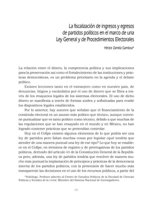 293
La ﬁscalización de ingresos y egresos
de partidos políticos en el marco de una
Ley General y de Procedimientos Electorales
Héctor Zamitiz Gamboa*
La relación entre el dinero, la competencia política y sus implicaciones
para la preservación así como el fortalecimiento de las instituciones y prác-
ticas democráticas, es un problema prioritario en la agenda y el debate
político.
Existen lecciones tanto en el extranjero como en nuestro país, de
denuncias, litigios y escándalos por el uso de dinero que se ﬁltra a tra-
vés de los resquicios legales de los sistemas electorales. El uso de dicho
dinero se maniﬁesta a través de formas sutiles y soﬁsticadas para evadir
los dispositivos legales establecidos.
Por lo anterior, hay autores que señalan que el ﬁnanciamiento de la
contienda electoral es un asunto más político que técnico, aunque convie-
ne puntualizar que es tanto político como técnico, debido a que muchas de
las regulaciones que se han ensayado en el mundo y en México, no han
logrado contener prácticas que se pretendían controlar.
Hoy en el Coﬁpe existen algunos elementos de lo que podría ser una
ley de partidos pero faltan muchas cosas por legislar ¿qué tendría que
atender de una manera puntual una ley de ese tipo? Lo que hoy se estable-
ce en el Coﬁpe, en términos de registro y de prerrogativas de los partidos
políticos, derivado del artículo 41 de la Constitución General de la Repúbli-
ca pero, además, una ley de partidos tendría que resolver de manera mu-
cho más puntual la implantación de principios y prácticas de la democracia
interna de los partidos políticos, con la pretensión de hacer mucho más
transparente las decisiones en el uso de los recursos públicos, a partir del
*Politólogo. Profesor adscrito al Centro de Estudios Políticos de la Facultad de Ciencias
Políticas y Sociales de la UNAM. Miembro del Sistema Nacional de Investigadores.
 