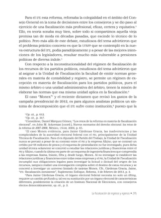 La ﬁscalización de ingresos y egresos • 295
Para el IFE esta reforma, reforzaba la colegialidad en el ámbito del Con-
sejo General en la toma de decisiones entre los consejeros y se dio paso al
ejercicio de una ﬁscalización más profesional, eﬁcaz, certera y equitativa.4
Ello, en teoría sonaba muy bien, sobre todo si compartimos aquella vieja
premisa tan de moda en décadas pasadas, que escinde lo técnico de lo
político. Pero más allá de este debate, estudiosos del tema advirtieron que
el problema práctico concreto es que la UFRPP que se contempló en la nue-
va estructura del IFE, podía paradójicamente y a pesar de las mejores inten-
ciones de los legisladores, resultar mucho más vulnerable a presiones
políticas de diversa índole.5
Con respecto a la inconstitucionalidad del régimen de ﬁscalización de
los recursos de los partidos políticos, estudiosos del tema advirtieron que
al asignar a la Unidad de Fiscalización la facultad de emitir normas gene-
rales en materia de contabilidad y registro, se permite un régimen de ex-
cepción en materia de ﬁscalización para los partidos políticos, pues el
mismo árbitro o una unidad administrativa del árbitro, tienen la misión de
elaborar las normas que esa misma unidad aplica en la ﬁscalización.6
El caso “Monex”7
y el reciente dictamen que revisó los gastos de la
campaña presidencial de 2012, es para algunos analistas políticos un sín-
toma de descomposición que el IFE sufre como institución,8
puesto que la
4
Op. cit., p. 612.
5
Op. cit., p. 347.
6
Consúltese, Daniel Márquez Gómez, “Los retos de la reforma en materia de ﬁscalización
electoral”, en John M. Ackerman (coord.), Nuevos escenarios del derecho electoral: los retos de
la reforma de 2007-2008, México, UNAM, 2009, p. 65.
7
El caso Monex evidencia, para Jaime Cárdenas Gracia, las inadvertencias y las
complicidades de la autoridad electoral federal con el PRI, principalmente de la Unidad
Técnica de Fiscalización. Para el ex diputado del Partido del Trabajo, la Unidad de Fiscalización
nunca se percató a pesar de su contrato entre el PRI y la empresa Alkino, que se contrató un
crédito por 66 millones de pesos y el esquema de piramidación no fue investigado, pues dicha
unidad técnica solamente se concretó a estudiar las relaciones jurídicas y ﬁnancieras entre el
PRI y Alkino, cuando la última era parte de un esquema de ingeniería ﬁnanciera que comprendía
a las empresas Atama, Inizzio, Efra y, desde luego, Monex. Al no investigar ni establecer las
relaciones jurídicas y ﬁnancieras entre todas estas empresas y el PRI, la Unidad de Fiscalización
incumplió sus obligaciones legales para investigar la licitud o ilicitud del origen de los
recursos; tampoco realizó una investigación completa sobre el destino de estos recursos y se
concretó a investigar un universo limitado de tarjetas Monex. Cfr., Cárdenas Gracia, Jaime,
“IFE: ﬁscalización inexistente”, Suplemento Enfoque, Reforma, 3 de febrero de 2013, p. 2.
8
Para Jaime Cárdenas Gracia, el órgano electoral federal necesita no solo un lifting,
requiere un cambio profundo y, tal vez su sustitución por un órgano electoral de características
diferentes, posiblemente la creación de un Instituto Nacional de Elecciones, con consejeros
electos democráticamente, op. cit., p. 2.
 