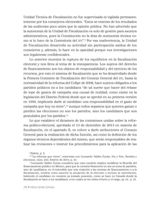 296 • Héctor Zamitiz Gamboa
Unidad Técnica de Fiscalización no fue supervisada ni vigilada permanen-
temente por los consejeros electorales. “Estos se enteran de los resultados
de las auditorías poco antes que la opinión pública. No han advertido que
la autonomía de la Unidad de Fiscalización es solo de gestión para asuntos
administrativos, pues la Constitución no la dota de autonomía técnica co-
mo sí lo hace de la Contraloría del IFE”.9
Por esa inadvertencia, la Unidad
de Fiscalización desarrolla su actividad sin participación asidua de los
consejeros y, además, lo hace en la opacidad porque sus investigaciones
son legalmente conﬁdenciales.
Lo anterior muestra la ruptura de los equilibrios en la ﬁscalización
electoral y nos lleva al tema de la transparencia. Los sujetos del derecho
de ﬁnanciamiento son los objetos de responsabilidad y del ejercicio de los
recursos, por esto el sistema de ﬁscalización que se ha desarrollado desde
la Primera Comisión de Fiscalización del Consejo General del IFE, hasta la
normatividad de la reforma del Coﬁpe de 2008, hace sujetos obligados a los
partidos políticos no a los candidatos “de tal suerte que hacer del rebase
de tope de gastos de campaña una causal de nulidad, como existe en la
legislación del Distrito Federal desde que se aprobó en su primera versión
en 1999, implicaría darle al candidato una responsabilidad en el gasto de
campaña que hoy no tiene”;10
aunque todos sepamos que quienes ganan o
pierden las elecciones no son los partidos, sino los candidatos que son
postulados por los partidos.11
Lo que establece el dictamen de las comisiones unidas sobre la refor-
ma político-electoral, aprobado el 13 de diciembre de 2013 en materia de
ﬁscalización, en el apartado B, es volver a darle atribuciones al Consejo
General para la realización de dicha función, así como la deﬁnición de los
órganos técnicos dependientes del mismo, que serán responsables de rea-
lizar las revisiones e instruir los procedimientos para la aplicación de las
9
Ibidem, p. 2.
10
“La reforma que viene”, entrevista con Leonardo Valdés Zurita, Voz y Voto, Partidos y
elecciones, núm. 240, febrero de 2013, p. 21.
11
Leonardo Valdés Zurita considera que esta cuestión implica modiﬁcar la ﬁlosofía del
ﬁnanciamiento público en México, para que la cuestión ﬁnanciera no sea un tema de partidos,
sino de candidatos, en el entendido que una violación a las normas de ﬁnanciamiento o a la
ﬁscalización, tendría como sanción la anulación de la elección o incluso la cancelación,
habiendo el candidato en cuestión ya tomado posesión, como se hace en Canadá donde la
ﬁscalización se hace a los candidatos, a los cuales se les retira el fuero y el cargo, op. cit., p. 21.
 