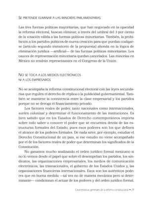 Características generales de la reforma constitucional • 29
SE PRETENDE ELIMINAR A LAS MINORÍAS PARLAMENTARIAS
Las tres fuerzas políticas mayoritarias, que han negociado en la opacidad
la reforma electoral, buscan eliminar, a través del umbral del 3 por ciento
de la votación válida a las fuerzas políticas minoritarias. También, la prohi-
bición a los partidos políticos de nueva creación para que puedan coaligar-
se (artículo segundo transitorio de la propuesta) ahonda en la lógica de
eliminación jurídica —artiﬁcial— de las fuerzas políticas minoritarias. Los
cauces de representación minoritaria quedan cancelados. Las minorías en
México no tendrán representantes en el Congreso de la Unión.
NO SE TOCA A LOS MEDIOS ELECTRÓNICOS
NI A LOS EMPRESARIOS
No se acompaña la reforma constitucional electoral con las leyes secunda-
rias que regulen el derecho de réplica o la publicidad gubernamental. Tam-
bién se mantiene la connivencia entre la clase empresarial y los partidos
porque no se deroga el ﬁnanciamiento privado.
Los factores reales de poder, tanto nacionales como internacionales,
suelen colonizar y determinar el funcionamiento de las instituciones. Es
bien sabido que en los Estados de Derecho contemporáneos importa
sobre todo saber o conocer el poder que se encuentra detrás de las es-
tructuras formales del Estado, pues esos poderes son los que deﬁnen
el alcance de los poderes formales. De nada sirve, por ejemplo, estudiar el
Derecho Constitucional de un país, si ese estudio no viene acompañado
por el de los factores reales de poder que determinan los signiﬁcados de la
Constitución.
No ganamos mucho analizando el orden jurídico formal mexicano si
no lo vemos desde el papel que sobre él desempeñan los partidos, los sin-
dicatos, las organizaciones empresariales, los medios de comunicación
electrónicos, las trasnacionales, el gobierno de los Estados Unidos y, las
organizaciones ﬁnancieras internacionales. Esos son los auténticos pode-
res que en buena medida —tal vez no de manera mecánica pero sí deter-
minante— condicionan el actuar de los poderes y del orden jurídico formal.
 