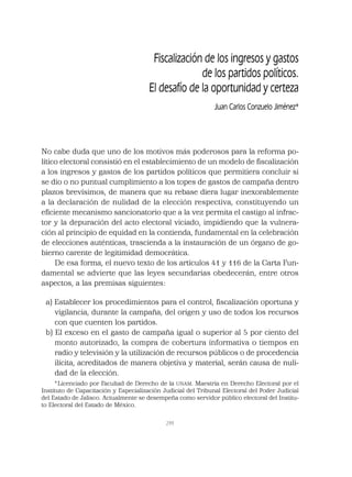 299
Fiscalización de los ingresos y gastos
de los partidos políticos.
El desafío de la oportunidad y certeza
Juan Carlos Conzuelo Jiménez*
No cabe duda que uno de los motivos más poderosos para la reforma po-
lítico electoral consistió en el establecimiento de un modelo de ﬁscalización
a los ingresos y gastos de los partidos políticos que permitiera concluir si
se dio o no puntual cumplimiento a los topes de gastos de campaña dentro
plazos brevísimos, de manera que su rebase diera lugar inexorablemente
a la declaración de nulidad de la elección respectiva, constituyendo un
eﬁciente mecanismo sancionatorio que a la vez permita el castigo al infrac-
tor y la depuración del acto electoral viciado, impidiendo que la vulnera-
ción al principio de equidad en la contienda, fundamental en la celebración
de elecciones auténticas, trascienda a la instauración de un órgano de go-
bierno carente de legitimidad democrática.
De esa forma, el nuevo texto de los artículos 41 y 116 de la Carta Fun-
damental se advierte que las leyes secundarias obedecerán, entre otros
aspectos, a las premisas siguientes:
a) Establecer los procedimientos para el control, ﬁscalización oportuna y
vigilancia, durante la campaña, del origen y uso de todos los recursos
con que cuenten los partidos.
b) El exceso en el gasto de campaña igual o superior al 5 por ciento del
monto autorizado, la compra de cobertura informativa o tiempos en
radio y televisión y la utilización de recursos públicos o de procedencia
ilícita, acreditados de manera objetiva y material, serán causa de nuli-
dad de la elección.
*Licenciado por Facultad de Derecho de la UNAM. Maestría en Derecho Electoral por el
Instituto de Capacitación y Especialización Judicial del Tribunal Electoral del Poder Judicial
del Estado de Jalisco. Actualmente se desempeña como servidor público electoral del Institu-
to Electoral del Estado de México.
 