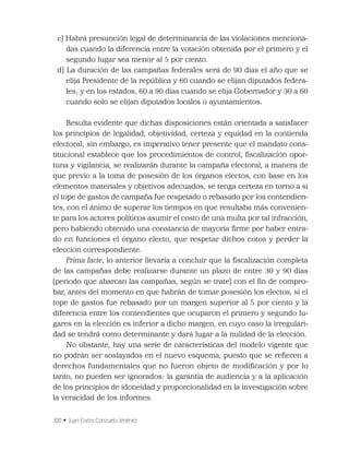 300 • Juan Carlos Conzuelo Jiménez
c) Habrá presunción legal de determinancia de las violaciones menciona-
das cuando la diferencia entre la votación obtenida por el primero y el
segundo lugar sea menor al 5 por ciento.
d) La duración de las campañas federales será de 90 días el año que se
elija Presidente de la república y 60 cuando se elijan diputados federa-
les; y en los estados, 60 a 90 días cuando se elija Gobernador y 30 a 60
cuando solo se elijan diputados locales o ayuntamientos.
Resulta evidente que dichas disposiciones están orientada a satisfacer
los principios de legalidad, objetividad, certeza y equidad en la contienda
electoral; sin embargo, es imperativo tener presente que el mandato cons-
titucional establece que los procedimientos de control, ﬁscalización opor-
tuna y vigilancia, se realizarán durante la campaña electoral, a manera de
que previo a la toma de posesión de los órganos electos, con base en los
elementos materiales y objetivos adecuados, se tenga certeza en torno a si
el tope de gastos de campaña fue respetado o rebasado por los contendien-
tes, con el ánimo de superar los tiempos en que resultaba más convenien-
te para los actores políticos asumir el costo de una multa por tal infracción,
pero habiendo obtenido una constancia de mayoría ﬁrme por haber entra-
do en funciones el órgano electo, que respetar dichos cotos y perder la
elección correspondiente.
Prima facie, lo anterior llevaría a concluir que la ﬁscalización completa
de las campañas debe realizarse durante un plazo de entre 30 y 90 días
(periodo que abarcan las campañas, según se trate) con el ﬁn de compro-
bar, antes del momento en que habrán de tomar posesión los electos, si el
tope de gastos fue rebasado por un margen superior al 5 por ciento y la
diferencia entre los contendientes que ocuparon el primero y segundo lu-
gares en la elección es inferior a dicho margen, en cuyo caso la irregulari-
dad se tendrá como determinante y dará lugar a la nulidad de la elección.
No obstante, hay una serie de características del modelo vigente que
no podrán ser soslayados en el nuevo esquema, puesto que se reﬁeren a
derechos fundamentales que no fueron objeto de modiﬁcación y por lo
tanto, no pueden ser ignorados: la garantía de audiencia y a la aplicación
de los principios de idoneidad y proporcionalidad en la investigación sobre
la veracidad de los informes.
 