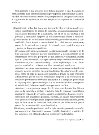 Fiscalización de los ingresos y gastos • 301
Con relación a las acciones que deberá realizar el ente ﬁscalizador,
para ajustarse a los perﬁles delineados por la propia constitución y las auto-
ridades jurisdiccionales a través de jurisprudencia obligatoria respecto
a la garantía de audiencia, deberá respetar los siguientes contenidos
mínimos:
a) Notiﬁcación sobre las fases que integrarán el procedimiento de revi-
sión a los informes de gastos de campaña, actos pueden realizarse in-
cluso antes del inicio de la campaña, con el ﬁn de dar certeza a los
partidos y candidatos respecto de los alcances que tendrá la revisión.
b) Presentación de los informes deﬁnitivos de gastos de campaña y con-
solidación ﬁnanciera si la normatividad de coaliciones así lo requiere,
con el ﬁn de partir de un principio de buena fe respecto de los ingresos
y gastos de los actores políticos.
En torno a este tema, será preciso legislar con cuidado especial a ﬁn de
ﬁjar un plazo razonable para la compilación y sistematización de la
información necesaria por parte de los partidos y candidatos, puesto
que un plazo demasiado corto pondría en riesgo la obtención de resul-
tados ciertos y uno demasiado largo podría implicar que no se obten-
gan los resultados con la oportunidad que orientó la reforma.
Asimismo, es importante no perder de vista que aun cuando la reforma
dispone algunas medidas que pueden facilitar la elaboración de infor-
mes, como el pago de gastos de campaña a través de una chequera
administrada por el INE y la notiﬁcación respecto a la celebración de
contratos por bienes o servicios destinados a la campaña, puesto que
excluye aquellas operaciones que por su naturaleza infractora (aporta-
ciones ilícitas) deben ser veriﬁcadas por otros medios.
Asimismo, es importante no perder de vista que durante los últimos
días de la campaña e incluso concluida ésta, lo partidos y candidatos
realizarán el pago de servicios, salarios, obligaciones ﬁscales, recono-
cimientos por actividades políticas, etcétera, las cuales materialmente
solo podrán ser comprobadas después de concluida la campaña, por lo
que se debe tener en cuenta el carácter excepcional de dichos gastos
con el ﬁn de que también sean ﬁscalizados.
c) Revisión y estudio preliminar de los informes de gastos de campaña,
para obtener un diagnóstico técnico, contable, ﬁnanciero y jurídico de
los informes, con el ﬁn de advertir posibles irregularidades.
 