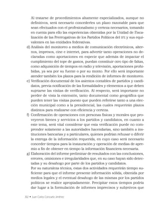 302 • Juan Carlos Conzuelo Jiménez
Al tratarse de procedimientos altamente especializados, aunque no
deﬁnitivos, será necesario concederles un plazo razonable para que
sean efectuados con el profesionalismo y certeza necesarios, tomando
en cuenta para ello las experiencias obtenidas por la Unidad de Fisca-
lización de las Prerrogativas de los Partidos Políticos del IFE y sus equi-
valentes en las entidades federativas.
d) Análisis del monitoreo a medios de comunicación electrónicos, alter-
nos, impresos, cine e internet, para advertir tanto operaciones no de-
claradas como aportaciones en especie que además de impactar el
cumplimiento del tope de gastos, puedan constituir otro tipo de faltas,
como adquisición de tiempos en radio y televisión, aportaciones prohi-
bidas, ya sea por su fuente o por su monto. Por ello será importante
atender también los plazos para la rendición de informes de monitoreo.
e) Veriﬁcación documental de los asientos contables de partidos y candi-
datos, previa notiﬁcación de las formalidades y elementos a que deben
sujetarse las visitas de veriﬁcación. Al respecto, será importante no
perder de vista la extensión, tanto documental como geográﬁca que
pueden tener las visitas puesto que pueden referirse tanto a una elec-
ción municipal como a la presidencial, las cuales requerirán plazos
distintos para realizarse con eﬁciencia y certeza.
f) Conﬁrmación de operaciones con personas físicas y morales que pro-
veyeron bienes y servicios a los partidos y candidatos, en cuanto a
este tema, será vital considerar que esta veriﬁcación puede no com-
prender solamente a las autoridades hacendarias, sino también a ins-
tituciones bancarias y a particulares, quienes podrían rehusar o diferir
la entrega de la información requerida, en cuyo caso será necesario
conceder tiempos para la instauración y operación de medias de apre-
mio a ﬁn de obtener en tiempo la información ﬁnanciera necesaria.
g) Elaboración del informe preliminar de resultados con las conclusiones,
errores, omisiones e irregularidades que, en su caso hayan sido detec-
tadas y su desahogo por parte de los partidos y candidatos.
Por su naturaleza técnica, estas dos actividades requerirán tiempo su-
ﬁciente para que el informe presente información sólida, obtenida por
medios legales y el eventual desahogo de las mismas por los partidos
políticos se realice apropiadamente. Precipitar estos tiempos podría
dar lugar a la formulación de informes imprecisos y subjetivos que
 