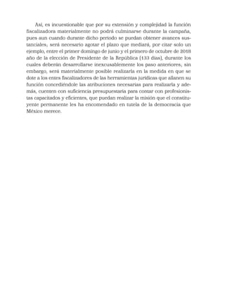 Así, es incuestionable que por su extensión y complejidad la función
fiscalizadora materialmente no podrá culminarse durante la campaña,
pues aun cuando durante dicho periodo se puedan obtener avances sus-
tanciales; será necesario agotar el plazo que mediará, por citar solo un
ejemplo, entre el primer domingo de junio y el primero de octubre de 2018
año de la elección de Presidente de la República (133 días), durante los
cuales deberán desarrollarse inexcusablemente los paso anteriores; sin
embargo, será materialmente posible realizarla en la medida en que se
dote a los entes ﬁscalizadores de las herramientas jurídicas que allanen su
función concediéndole las atribuciones necesarias para realizarla y ade-
más, cuenten con suﬁciencia presupuestaria para contar con profesionis-
tas capacitados y eﬁcientes, que puedan realizar la misión que el constitu-
yente permanente les ha encomendado en tutela de la democracia que
México merece.
 