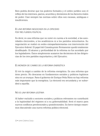 30 • Jaime Cárdenas Gracia
Bien podría decirse que los poderes formales y el orden jurídico son el
reﬂejo de los intereses, pactos, acuerdos y decisiones de los factores reales
de poder. Casi siempre las normas sobre ellos son escasas, ambiguas e
insuﬁcientes.
ES UNA REFORMA NEGOCIADA EN LA OPACIDAD
POR TRES FUERZAS POLÍTICAS
Es decir, es una reforma que no tomó en cuenta a la sociedad, a las auto-
ridades electorales, a los académicos ni a los partidos minoritarios. Su
negociación se realizó en sedes extraparlamentarias con intervención del
Ejecutivo federal. El papel del Constituyente Permanente quedó totalmente
desdibujado. El alcance y profundidad de la reforma no fue acordado por
los legisladores. Éstos simplemente acataron las decisiones de las dirigen-
cias de los tres partidos mayoritarios y del Ejecutivo.
ES MONEDA DE CAMBIO DE LA REFORMA ENERGÉTICA
El PAN la exigió a cambio de la reforma energética. Es una reforma que
tiene precio. No descansa en fundamentos sociales y políticos legítimos
sino en un trueque. Para el gobierno de Enrique Peña Nieto no hay reforma
más importante que la energética. La electoral era secundaria y se subor-
dinó a aquélla.
NO ES UNA REFORMA LEGÍTIMA
Al haber excluido a sectores sociales y políticos relevantes no contribuirá
a la legitimidad del régimen ni a su gobernabilidad. Será el marco para
nuevos conﬂictos preelectorales y postelectorales. En breve tiempo estare-
mos discutiendo una nueva reforma político-electoral.
 