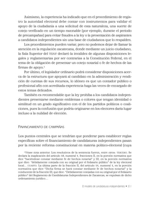 El modelo de candidaturas independientes • 311
Asimismo, la experiencia ha indicado que en el procedimiento de regis-
tro la autoridad electoral debe contar con instrumentos para validar el
apoyo de la ciudadanía a una solicitud de esta naturaleza, una suerte de
cotejo veriﬁcado en un tiempo razonable (por ejemplo, durante el periodo
de precampañas) para evitar fraudes a la ley o la presentación de aspirantes
a candidatos independientes sin una base de ciudadanos que lo respalden.
Los procedimientos pueden variar, pero no podemos dejar de llamar la
atención en la regulación zacatecana, donde mediante un juicio ciudadano,
la Sala Superior del TEPJF declaró la invalidez de algunas disposiciones le-
gales y reglamentarias por ser contrarias a la Constitución Federal, en el
tema de la obligación de presentar un cotejo notarial o fe de hechos de las
ﬁrmas de apoyo.3
Por último, el legislador ordinario podrá considerar disposiciones acer-
ca de la estructura que apoyará al candidato en la administración y rendi-
ción de cuentas de sus recursos, lo idóneo es que un contador público o
profesional afín con acreditada experiencia haga las veces de encargado de
estos temas delicados.
También es recomendable que la ley prohíba a los candidatos indepen-
dientes presentarse mediante emblemas o colores que tengan identidad o
similitud en un grado signiﬁcativo con el de los partidos políticos o coali-
ciones, pues la confusión que podría originarse en los electores daría lugar
incluso a la nulidad de elección.
FINANCIAMIENTO DE CAMPAÑAS
Los puntos centrales que se tendrían que ponderar para establecer reglas
especíﬁcas sobre el ﬁnanciamiento de candidaturas independientes pasan
por la reciente reforma constitucional en materia político-electoral (cuya
3
Véase nota anterior. Los resolutivos de la sentencia fueron, entre otros: TERCERO. Se
declara la inaplicación del artículo 18, numeral 1, fracciones II, en la porción normativa que
dice “haciéndose constar mediante fe de hechos notarial” y III, en la porción normativa
que dice: “debidamente cotejada con su original por el fedatario público” de la ley electoral
local… CUARTO. La última parte de la fracción II, del artículo 14, numeral 1, en la porción
normativa que dice “Dicha firma se hará constar mediante fe de hechos notarial” y la
conducente de la fracción III, que dice: “Debidamente cotejadas con su original por el fedatario
público” del Reglamento de Candidaturas Independientes de Zacatecas, se expulsan de dicho
ordenamiento jurídico…
 