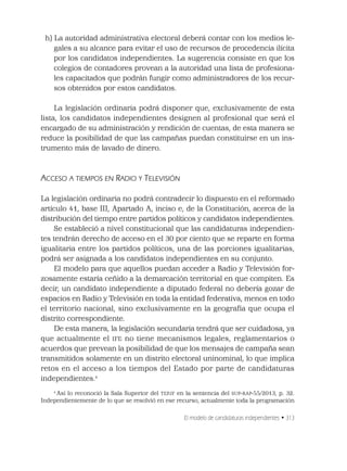 El modelo de candidaturas independientes • 313
h) La autoridad administrativa electoral deberá contar con los medios le-
gales a su alcance para evitar el uso de recursos de procedencia ilícita
por los candidatos independientes. La sugerencia consiste en que los
colegios de contadores provean a la autoridad una lista de profesiona-
les capacitados que podrán fungir como administradores de los recur-
sos obtenidos por estos candidatos.
La legislación ordinaria podrá disponer que, exclusivamente de esta
lista, los candidatos independientes designen al profesional que será el
encargado de su administración y rendición de cuentas, de esta manera se
reduce la posibilidad de que las campañas puedan constituirse en un ins-
trumento más de lavado de dinero.
ACCESO A TIEMPOS EN RADIO Y TELEVISIÓN
La legislación ordinaria no podrá contradecir lo dispuesto en el reformado
artículo 41, base III, Apartado A, inciso e, de la Constitución, acerca de la
distribución del tiempo entre partidos políticos y candidatos independientes.
Se estableció a nivel constitucional que las candidaturas independien-
tes tendrán derecho de acceso en el 30 por ciento que se reparte en forma
igualitaria entre los partidos políticos, una de las porciones igualitarias,
podrá ser asignada a los candidatos independientes en su conjunto.
El modelo para que aquellos puedan acceder a Radio y Televisión for-
zosamente estaría ceñido a la demarcación territorial en que compiten. Es
decir, un candidato independiente a diputado federal no debería gozar de
espacios en Radio y Televisión en toda la entidad federativa, menos en todo
el territorio nacional, sino exclusivamente en la geografía que ocupa el
distrito correspondiente.
De esta manera, la legislación secundaria tendrá que ser cuidadosa, ya
que actualmente el IFE no tiene mecanismos legales, reglamentarios o
acuerdos que prevean la posibilidad de que los mensajes de campaña sean
transmitidos solamente en un distrito electoral uninominal, lo que implica
retos en el acceso a los tiempos del Estado por parte de candidaturas
independientes.4
4
Así lo reconoció la Sala Superior del TEPJF en la sentencia del SUP-RAP-55/2013, p. 32.
Independientemente de lo que se resolvió en ese recurso, actualmente toda la programación
 