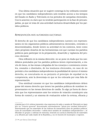 314 • Juan Marcos Dávila Rangel
Una última situación que se sugiere contenga la ley ordinaria consiste
en que los candidatos independientes solo tendrán acceso a los tiempos
del Estado en Radio y Televisión en los periodos de campañas electorales.
Con lo anterior, es claro que no tendrán participación en la fase de precam-
pañas, ya que se trata de una actividad exclusiva desarrollada por los par-
tidos políticos.
REPRESENTACIÓN ANTE AUTORIDADES ELECTORALES
El derecho de que los candidatos independientes cuenten con represen-
tantes en los organismos públicos administrativos electorales, centrales o
descentralizados, donde tienen su actividad en los comicios, tiene como
claro propósito dotarlos de las herramientas con que cuentan los partidos
políticos para participar en la preparación, desarrollo y vigilancia del pro-
ceso electoral.
Otra reﬂexión en la misma dirección: no se pone en duda que los can-
didatos postulados por los partidos políticos tienen representación, a tra-
vés de éstos, en las mesas colegiadas de los consejos o comisiones centra-
les, estatales o distritales, de los institutos electorales, en caso de no
permitir a los candidatos independientes la posibilidad de ejercer el mismo
derecho, se conculcaría en su perjuicio el principio de equidad en la
competencia, ante la desventaja en que se les colocaría por esta falta de
representación.
Una similitud consiste en que los candidatos independientes deben
gozar del mismo derecho que tienen los partidos políticos de nombrar re-
presentantes en las mesas directivas de casilla. Es algo ya fuera de discu-
sión que los representantes ante los centros de votación constituyen una
forma de control y un sistema de evaluación sobre la certeza, eﬁcacia y
y pautas que el IFE ordena transmitir a las estaciones de radio y canales de Televisión se rigen
por un “criterio general” denominado informalmente “pauta por entidad federativa”,
determinando que los materiales de las órdenes de transmisión tanto de partidos políticos,
como de autoridades electorales —cabría decir también de candidatos independientes—, se
difundan en grupos o cadenas de emisoras, teniendo en cuenta la distribución de materiales
y su difusión por cada estado de la República, y no en función de municipios o regiones.
 