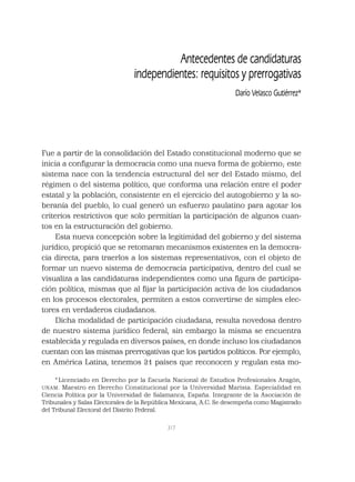 317
Antecedentes de candidaturas
independientes: requisitos y prerrogativas
Darío Velasco Gutiérrez*
Fue a partir de la consolidación del Estado constitucional moderno que se
inicia a conﬁgurar la democracia como una nueva forma de gobierno; este
sistema nace con la tendencia estructural del ser del Estado mismo, del
régimen o del sistema político, que conforma una relación entre el poder
estatal y la población, consistente en el ejercicio del autogobierno y la so-
beranía del pueblo, lo cual generó un esfuerzo paulatino para agotar los
criterios restrictivos que solo permitían la participación de algunos cuan-
tos en la estructuración del gobierno.
Esta nueva concepción sobre la legitimidad del gobierno y del sistema
jurídico, propició que se retomaran mecanismos existentes en la democra-
cia directa, para traerlos a los sistemas representativos, con el objeto de
formar un nuevo sistema de democracia participativa, dentro del cual se
visualiza a las candidaturas independientes como una ﬁgura de participa-
ción política, mismas que al ﬁjar la participación activa de los ciudadanos
en los procesos electorales, permiten a estos convertirse de simples elec-
tores en verdaderos ciudadanos.
Dicha modalidad de participación ciudadana, resulta novedosa dentro
de nuestro sistema jurídico federal, sin embargo la misma se encuentra
establecida y regulada en diversos países, en donde incluso los ciudadanos
cuentan con las mismas prerrogativas que los partidos políticos. Por ejemplo,
en América Latina, tenemos 21 países que reconocen y regulan esta mo-
* Licenciado en Derecho por la Escuela Nacional de Estudios Profesionales Aragón,
UNAM. Maestro en Derecho Constitucional por la Universidad Marista. Especialidad en
Ciencia Política por la Universidad de Salamanca, España. Integrante de la Asociación de
Tribunales y Salas Electorales de la República Mexicana, A.C. Se desempeña como Magistrado
del Tribunal Electoral del Distrito Federal.
 