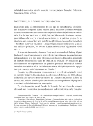 318 • Darío Velasco Gutiérrez
dalidad democrática, siendo los más representativos Ecuador, Colombia,
Venezuela, Chile y Perú.
ANTECEDENTES EN EL SISTEMA ELECTORAL MEXICANO
En nuestro país, los antecedentes de este tipo de candidaturas, se remon-
tan a nuestros orígenes como nación, así lo establece Gonzales Oropeza
cuando nos recuerda que desde la Independencia de México en 1810 has-
ta la Revolución Mexicana en 1910, las candidaturas individuales estaban
permitidas en la Ley y a pesar de que existían en la práctica grupos de in-
dividuos que compartían una plataforma ideológica, fueron los individuos
—hombres ilustres y caudillos—, los protagonistas de esta época, y no así
los partidos políticos, los cuales fueron reconocidos legalmente hasta
1911.1
A pesar de lo anterior, diversos doctrinarios como Paoli Bolio y Miguel
Carbonell, considerando como antecedente inmediato de las candidaturas
independientes a la Ley para Elecciones de Poderes Federales, publicada
en el Diario Oﬁcial el 2 de julio de 1918, en su artículo 107, establecía que
los candidatos no dependientes de partidos políticos tendrán los mismos
derechos conferidos a los candidatos de éstos, siempre que estén apoya-
dos por cincuenta ciudadanos de su distrito.2
Durante los últimos años, encontramos el precedente originado por el
ex canciller Jorge G. Castañeda en las elecciones federales de 2006, el cual
evidenció ante la Corte Interamericana de Derechos Humanos la falta de
un recurso judicial efectivo para que los ciudadanos pudieran impugnar la
constitucionalidad de normas electorales.
En el mismo año, en el Estado de Yucatán fue aprobada la reforma
electoral que reconocía a las candidaturas independientes en la Constitu-
1
Manuel González Oropeza, “Las candidaturas independientes”, Este País, tendencias y
opiniones, núm. 227, marzo de 2010, p. 48.
2
Francisco J. Paoli Bolio, “Legislación Electoral y Proceso Político, 1917-1978”, en Jurídica,
Anuario del Departamento de Derecho de la Universidad Iberoamericana, núm. 10, p. 169, julio de
1978, México. Miguel Carbonell, “Participación política y candidaturas independientes”, en
Revista Mexicana de Derecho Electoral, México, Instituto de Investigaciones Jurídicas, UNAM,
núm. 1, enero-junio de 2012, pp. 213-244.
 