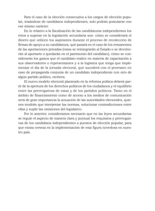 Para el caso de la elección consecutiva a los cargos de elección popu-
lar; tratándose de candidatos independientes, solo podrán postularse con
ese mismo carácter.
En lo relativo a la ﬁscalización de las candidaturas independientes los
retos a superar en la legislación secundaria son: cómo se considerará el
dinero que utilicen los aspirantes durante el proceso de recolección de
ﬁrmas de apoyo a su candidatura; qué pasará en el caso de los remanentes
de las aportaciones privadas (estas se reintegrarán al Estado o se devolve-
rán al aportarte o quedarán en el patrimonio del candidato); cómo se con-
siderarán los gastos que el candidato realice en materia de capacitación a
sus observadores o representantes y a la logística que tenga que imple-
mentar el día de la jornada electoral; qué sucederá con el prorrateo en
caso de propaganda conjunta de un candidato independiente con otro de
algún partido político, etcétera.
El nuevo modelo electoral planteado en la reforma política deberá par-
tir de la apertura de los derechos políticos de los ciudadanos y el equilibrio
entre las prerrogativas de estas y de los partidos políticos. Tanto en el
ámbito de ﬁnanciamiento como de acceso a los medios de comunicación
será de gran importancia la actuación de las autoridades electorales, quie-
nes tendrán que interpretar las normas, solucionar contradicciones entre
ellas y suplir las omisiones del legislativo.
Por lo anterior, consideramos necesario que en las leyes secundarias
se regule el aspecto de manera clara y puntual los requisitos y prerrogati-
vas de los candidatos independientes a puestos de elección popular, para
que exista certeza en la implementación de esta ﬁgura novedosa en nues-
tro país.
 