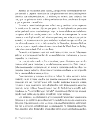 326 • Arturo Carrasco Cruz
Además de lo anterior, este suceso, a mi parecer, es trascendente por-
que atiende la urgente necesidad de complementar una democracia proce-
dimental con una participativa. Lo anterior, no es más, pero tampoco me-
nos, que un paso más hacia la búsqueda de una democracia más integral
y, por supuesto, consolidada.
Por eso la necesidad de pensar, reﬂexionar y analizar varios aspectos
de la reforma de manera objetiva por parte de los legisladores, pues solo
así se podrá alcanzar un diseño que haga de las candidaturas ciudadanas
un aporte a la democracia ya sea como un factor de contrapesos, de trans-
parencia o de legitimación del sistema político y no solo porque puede
suceder, un mecanismo más para satisfacer ambiciones personales que
nos alejen de casos como el del ex alcalde de Colombia, Antanas Mokus,
y nos acerque a experiencias cómicas como la de la “Cicciolina” en Italia y
más tristes como la de Fujimori en Perú.
Para esto, a mi parecer, son tres los temas centrales que se deben con-
siderar al momento de hablar de las candidaturas ciudadanas y que es
imposible no considerar:
La competencia: es decir, los requisitos y procedimientos que se de-
berán cubrir para participar y verdaderamente competir. Esto porque,
debemos recordar, contamos con un sistema partidista en donde ellos, los
partidos, tienen todos los elementos necesarios a su favor y eso imposibi-
litaría una candidatura competitiva.
Financiamiento y acceso a medios: al hablar de estos aspectos lo im-
portante es no generar una ley que permita un gasto irracional pero tam-
poco que sea tan restrictiva que solo puedan participar quienes tengan
recursos o bien, los medios para allegárselos, esto último gracias a que fue
parte del juego político. Recordemos el caso de Raúl de Luna, alcalde inde-
pendiente de “General Enrique Estrada”, municipio de Zacatecas, munici-
pio del cual había sido ya antes presidente como panista.
Los intereses: los ciudadanos a veces consideramos tener una esencia
diferente a los políticos, pero el apelativo ciudadano no nos da una esencia
diferente (y pensarlo así es ver las cosas con una lógica mística-valorativa),
por eso la ley debe considerar que los ciudadanos no participen siguiendo
ﬁnes distintos a los declarados o bien el de otros actores incluidos aquellos
 