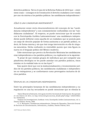 330 • Manuel Alberto Merlo
derechos políticos. Tal es el caso de la Reforma Política de 2012 que —entre
otras cosas— consagra en la Constitución el derecho ciudadano a ser votado
por una vía externa a los partidos políticos: las candidaturas independientes.3
¿QUÉ ES UNA CANDIDATURA INDEPENDIENTE?
Actualmente existe cierto desentendimiento del concepto de las “candi-
daturas independientes” y son constantemente confundidas con las “can-
didaturas ciudadanas”. Al respecto, se puede mencionar que de acuerdo
con la Enciclopedia Jurídica Latinoamericana4
una candidatura indepen-
diente puede deﬁnirse como aquella de un ciudadano que se postula para
un cargo de elección popular de forma autónoma a un partido político, es
decir, de forma externa y sin que éste tenga intervención en ella de ningu-
na naturaleza. Dicha confusión es entendible puesto que esta ﬁgura es
nueva en el lenguaje político del México moderno.
Cabe mencionar que previo a la Revolución Mexicana las candidaturas
eran independientes a los partidos políticos y su explicación es la siguiente:
“A pesar de que existían grupos de individuos que por compartir una
plataforma ideológica se les puede asimilar con partidos políticos, éstos
existían en la realidad más no en las leyes”.5
Esto quiere decir que con la institucionalización y reconocimiento jurí-
dico de los partidos políticos, las candidaturas ciudadanas e independien-
tes se extinguieron y se conformaron como prerrogativa exclusiva de di-
chos partidos.
VENTAJAS DE LAS CANDIDATURAS INDEPENDIENTES
Entre las principales bonanzas de las candidaturas independientes y su
regulación en una ley secundaria se puede mencionar que se elimina la
3
Diario Oﬁcial de la Federación, 9 de agosto de 2012. Secretaría de Gobernación. Recuperado
el 3 de febrero de 2013, en http://www.dof.gob.mx/nota_detalle.php?codigo=5262910&fec
ha=09/08/2012
4
Instituto de Investigaciones Jurídicas UNAM, Enciclopedia Jurídica Latinoamericana, vol. II,
Distrito Federal, Porrúa, 2006.
5
C. G. Montejano, Candidaturas independientes, Cámara de Diputados, Dirección General
de Servicios de Documentación, Información y Análisis, Distrito Federal, 2011.
 