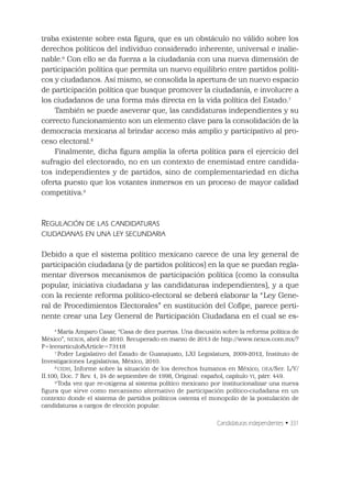 Candidaturas independientes • 331
traba existente sobre esta ﬁgura, que es un obstáculo no válido sobre los
derechos políticos del individuo considerado inherente, universal e inalie-
nable.6
Con ello se da fuerza a la ciudadanía con una nueva dimensión de
participación política que permita un nuevo equilibrio entre partidos políti-
cos y ciudadanos. Así mismo, se consolida la apertura de un nuevo espacio
de participación política que busque promover la ciudadanía, e involucre a
los ciudadanos de una forma más directa en la vida política del Estado.7
También se puede aseverar que, las candidaturas independientes y su
correcto funcionamiento son un elemento clave para la consolidación de la
democracia mexicana al brindar acceso más amplio y participativo al pro-
ceso electoral.8
Finalmente, dicha ﬁgura amplía la oferta política para el ejercicio del
sufragio del electorado, no en un contexto de enemistad entre candida-
tos independientes y de partidos, sino de complementariedad en dicha
oferta puesto que los votantes inmersos en un proceso de mayor calidad
competitiva.9
REGULACIÓN DE LAS CANDIDATURAS
CIUDADANAS EN UNA LEY SECUNDARIA
Debido a que el sistema político mexicano carece de una ley general de
participación ciudadana (y de partidos políticos) en la que se puedan regla-
mentar diversos mecanismos de participación política (como la consulta
popular, iniciativa ciudadana y las candidaturas independientes), y a que
con la reciente reforma político-electoral se deberá elaborar la “Ley Gene-
ral de Procedimientos Electorales” en sustitución del Coﬁpe, parece perti-
nente crear una Ley General de Participación Ciudadana en el cual se es-
6
María Amparo Casar, “Casa de diez puertas. Una discusión sobre la reforma política de
México”, NEXOS, abril de 2010. Recuperado en marzo de 2013 de http://www.nexos.com.mx/?
P=leerarticulo&Article=73118
7
Poder Legislativo del Estado de Guanajuato, LXI Legislatura, 2009-2012, Instituto de
Investigaciones Legislativas, México, 2010.
8
CIDH, Informe sobre la situación de los derechos humanos en México, OEA/Ser. L/V/
II.100, Doc. 7 Rev. 1, 24 de septiembre de 1998, Original: español, capítulo VI, párr. 449.
9
Toda vez que re-oxigena al sistema político mexicano por institucionalizar una nueva
figura que sirve como mecanismo alternativo de participación político-ciudadana en un
contexto donde el sistema de partidos políticos ostenta el monopolio de la postulación de
candidaturas a cargos de elección popular.
 