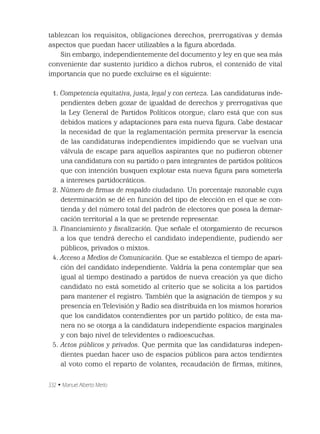 332 • Manuel Alberto Merlo
tablezcan los requisitos, obligaciones derechos, prerrogativas y demás
aspectos que puedan hacer utilizables a la ﬁgura abordada.
Sin embargo, independientemente del documento y ley en que sea más
conveniente dar sustento jurídico a dichos rubros, el contenido de vital
importancia que no puede excluirse es el siguiente:
1. Competencia equitativa, justa, legal y con certeza. Las candidaturas inde-
pendientes deben gozar de igualdad de derechos y prerrogativas que
la Ley General de Partidos Políticos otorgue; claro está que con sus
debidos matices y adaptaciones para esta nueva ﬁgura. Cabe destacar
la necesidad de que la reglamentación permita preservar la esencia
de las candidaturas independientes impidiendo que se vuelvan una
válvula de escape para aquellos aspirantes que no pudieron obtener
una candidatura con su partido o para integrantes de partidos políticos
que con intención busquen explotar esta nueva ﬁgura para someterla
a intereses partidocráticos.
2. Número de ﬁrmas de respaldo ciudadano. Un porcentaje razonable cuya
determinación se dé en función del tipo de elección en el que se con-
tienda y del número total del padrón de electores que posea la demar-
cación territorial a la que se pretende representar.
3. Financiamiento y ﬁscalización. Que señale el otorgamiento de recursos
a los que tendrá derecho el candidato independiente, pudiendo ser
públicos, privados o mixtos.
4. Acceso a Medios de Comunicación. Que se establezca el tiempo de apari-
ción del candidato independiente. Valdría la pena contemplar que sea
igual al tiempo destinado a partidos de nueva creación ya que dicho
candidato no está sometido al criterio que se solicita a los partidos
para mantener el registro. También que la asignación de tiempos y su
presencia en Televisión y Radio sea distribuida en los mismos horarios
que los candidatos contendientes por un partido político; de esta ma-
nera no se otorga a la candidatura independiente espacios marginales
y con bajo nivel de televidentes o radioescuchas.
5. Actos públicos y privados. Que permita que las candidaturas indepen-
dientes puedan hacer uso de espacios públicos para actos tendientes
al voto como el reparto de volantes, recaudación de ﬁrmas, mítines,
 