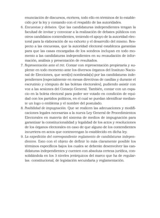enunciación de discursos, etcétera; todo ello en términos de lo estable-
cido por la ley y contando con el respaldo de las autoridades.
6. Encuestas y debates. Que las candidaturas independientes tengan la
facultad de invitar y convocar a la realización de debates públicos con
otros candidatos contendientes, teniendo el apoyo de la autoridad elec-
toral para la elaboración de su exhorto y el desarrollo del mismo. Res-
pecto a las encuestas, que la autoridad electoral establezca garantías
para que las casas encargadas de los sondeos incluyan en todo mo-
mento a las candidaturas independientes en su recaudación de infor-
mación, análisis y presentación de resultados.
7. Representación ante el INE. Contar con representación propietaria y su-
plente en todo momento ante los diversos órganos del Instituto Nacio-
nal de Elecciones, que será(n) nombrada(s) por las candidaturas inde-
pendientes (especialmente en mesas directivas de casillas y durante el
escrutinio y cómputo de las boletas electorales), pudiendo asistir con
voz a las sesiones del Consejo General. También, contar con un espa-
cio en la boleta electoral para poder ser votado en condición de equi-
dad con los partidos políticos, en el cual se puedan identiﬁcar median-
te un logo o emblema y el nombre del postulado.
8. Posibilidad de impugnación. Que se realicen las adecuaciones y modiﬁ-
caciones legales necesarias a la nueva Ley General de Procedimientos
Electorales en materia del sistema de medios de impugnación para
garantizar la constitucionalidad y legalidad de los actos y resoluciones
de los órganos electorales en caso de que alguno de los contendientes
incurriera en actos que contravengan lo establecido en dicha ley.
9. La expedición del correspondiente reglamento de candidaturas indepen-
dientes. Esto con el objeto de deﬁnir lo más claramente posible los
términos especíﬁcos bajos los cuales se deberán desenvolver las can-
didaturas independientes y cuenten con absoluta certeza jurídica, con-
solidándola en los 3 niveles jerárquicos del marco que ha de regular-
las: constitucional, de legislación secundaria y reglamentación.
 
