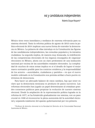 335
INE y candidaturas independientes
Roberto Duque Roquero*
México tiene retos inmediatos y mediatos de extrema relevancia para su
sistema electoral. Tanto la reforma política de agosto de 2012 como la po-
lítico-electoral de 2014 implican una nueva forma de entender la democra-
cia en México. La primera de ellas introdujo en la Constitución las ﬁguras
de las candidaturas independientes, las consultas populares y la iniciativa
ciudadana. La segunda implica, de manera muy destacada, la redeﬁnición
de las competencias electorales de los órganos encargados de organizar
elecciones en México, ahora con un claro predominio de una institución
nacional por encima de las autoridades estatales electorales. La compleji-
dad de muchos de estos temas implica en sí el desafío de lograr el mejor
marco normativo posible para los comicios venideros y la responsabilidad
de los actores —autoridades, ciudadanos y partidos— en que el nuevo
modelo ordenado en la Constitución nos permita arribar a buen puerto en
términos de democracia.
Para hacer un adecuado balance de estos cambios, hay que tener en
claro que la democracia mexicana es producto de pasos sucesivos. Las
reformas electorales han jugado un papel determinante al cristalizar gran-
des consensos políticos para propiciar la evolución de nuestro sistema
electoral. Desde la ampliación de la representación política lograda en la
reforma de 1977, se ha fortalecido gradualmente ese sistema, con un paso
crucial en 1996 al reconocerse la plena autonomía del la autoridad electo-
ral y separarla totalmente del aparato gubernamental por vez primera.
*Profesor de derecho electoral en la Facultad de Derecho de la Universidad Nacional
Autónoma de México.
 