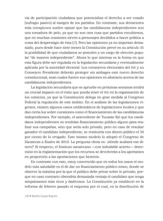 338 • Roberto Duque Roquero
vía de participación ciudadana que potencializa el derecho a ser votado
(sufragio pasivo) al margen de los partidos. En contraste, sus detractores
más conspicuos suelen opinar que las candidaturas independientes son
una tomadura de pelo, ya que no son otra cosa que partidos encubiertos,
que en muchas ocasiones sirven a personajes decididos a hacer política a
costa del desprestigio de ésta (¡!). Pero las opiniones ya no importan dema-
siado, pues desde hace siete meses la Constitución prevé en su artículo 35
la posibilidad de que ciudadanos se postulen a un cargo de elección popu-
lar “de manera independiente”. Ahora lo que interesa es la forma en que
esta ﬁgura debe ser regulada en la legislación secundaria y eventualmente
aplicada por la autoridad electoral. Los consejeros electorales del INE y su
Consejero Presidente deberán proteger sin ambages este nuevo derecho
constitucional, sean cuales fueren sus opiniones en abstracto acerca de las
candidaturas independientes.
La legislación secundaria que se apruebe en próximas semanas tendrá
un crucial impacto en el éxito que pueda tener el INE en la organización de
los comicios, ya que la Constitución delega en gran medida al Congreso
Federal la regulación de este ámbito. En el análisis de las legislaciones vi-
gentes, existen algunos casos emblemáticos de legislaciones locales y que
dan cierta luz sobre cuestiones como el ﬁnanciamiento de las candidaturas
independientes. Por ejemplo, el antecedente de Yucatán ﬁjó que los candi-
datos independientes no tendrían ﬁnanciamiento público alguno para rea-
lizar sus campañas, sino que sería solo privado, pero en caso de resultar
ganador el candidato independiente, se restituiría con dinero público el 50
por ciento de lo erogado. Este mismo modelo lo adoptó el Congreso de
Zacatecas a ﬁnales de 2012. La pregunta obvia es: ¿dónde acabará ese di-
nero? Al respecto, el Instituto zacatecano —con indudable acierto— deter-
minó en la reglamentación que los recursos se devolverán a los aportantes
en proporción a las aportaciones que hicieron.
En contraste con esto, estoy convencido que en todos los casos el mo-
delo más saludable es el de dar un ﬁnanciamiento público mixto, donde se
observe la máxima por la que el público debe privar sobre lo privado, por-
que en caso contrario obtendría demasiada ventaja el candidato que tenga
simpatizantes más ricos y dadivosos. La Constitución ya estableció en la
reforma de febrero pasado el esquema por el cual, en la distribución de
 