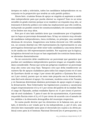 INE y candidaturas independientes • 339
tiempos en radio y televisión, todos los candidatos independientes en su
conjunto en la proporción que tendría un solo partido político.
Ahora bien: ¿cuántas ﬁrmas de apoyo se exigirán al aspirante a candi-
dato independiente para que pueda obtener su registro? Este es un tema
sensible en grado extremo porque si se establece un requisito muy alto, se
lesionará el derecho político con todas las implicaciones que ello conlleva,
incluyendo un posible control de constitucionalidad y de convencionalidad
si los límites son muy altos.
Pero por el otro lado también tiene que considerarse por el legislador
que no haya un porcentaje demasiado laxo. Si hay un número muy elevado
de candidatos independientes, éstos recibirían, en principio, una cantidad
diminuta de recursos. Imaginemos una boleta electoral con 100 candida-
tos, un consejo distrital con 100 representantes (la representación es una
prerrogativa elemental que debe tener todo candidato) y una mesa directi-
va de casilla con 100 representantes también. Por supuesto que la lógica y
la logística electoral con la que se han organizado los comicios hasta ahora,
se alterarían diametralmente.
En mi convicción debe establecerse un porcentaje que garantice que
puedan ser candidatos independientes quienes tengan un respaldo ciuda-
dano considerable. Pienso que sería tan peligroso establecer un porcentaje
muy alto como uno muy bajo. Tampoco creo que deba establecerse un
número ﬁjo de apoyos ciudadanos para todos los cargos (como en el caso
de Querétaro donde se exige 3 por ciento del padrón o Quintana Roo con
un 2 por ciento), puesto que en tanto más pequeña sea la demarcación,
más fácil será obtener el apoyo. En contraste, modelos como el de Yucatán
y en Zacatecas determinan distintos porcentajes de apoyo según el cargo y
la demarcación. Para Gobernador las legislaciones yucateca y zacatecana
exigen respectivamente el 2 y el 5 por ciento del padrón de la entidad. Para
el cargo de Diputado, ambas entidades ﬁjaron en 15 por ciento el porcen-
taje de aval ciudadano. Y para el caso de los ayuntamientos, el porcentaje
requerido ﬂuctúa entre el 2 y el 15 por ciento de acuerdo con el tamaño de
los cabildos o la dimensión demográﬁca del municipio respectivo.
En suma puede decirse que los elementos en la balanza son, por un
lado, el derecho a ser votado por la vía independiente, y, por el otro, una
elección bien manejable tanto para el electorado (en cuanto a la oferta po-
lítica) como para la el Instituto Nacional Electoral (en el presupuesto y en
 