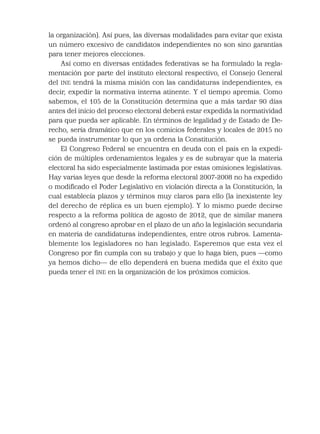 la organización). Así pues, las diversas modalidades para evitar que exista
un número excesivo de candidatos independientes no son sino garantías
para tener mejores elecciones.
Así como en diversas entidades federativas se ha formulado la regla-
mentación por parte del instituto electoral respectivo, el Consejo General
del INE tendrá la misma misión con las candidaturas independientes, es
decir, expedir la normativa interna atinente. Y el tiempo apremia. Como
sabemos, el 105 de la Constitución determina que a más tardar 90 días
antes del inicio del proceso electoral deberá estar expedida la normatividad
para que pueda ser aplicable. En términos de legalidad y de Estado de De-
recho, sería dramático que en los comicios federales y locales de 2015 no
se pueda instrumentar lo que ya ordena la Constitución.
El Congreso Federal se encuentra en deuda con el país en la expedi-
ción de múltiples ordenamientos legales y es de subrayar que la materia
electoral ha sido especialmente lastimada por estas omisiones legislativas.
Hay varias leyes que desde la reforma electoral 2007-2008 no ha expedido
o modiﬁcado el Poder Legislativo en violación directa a la Constitución, la
cual establecía plazos y términos muy claros para ello (la inexistente ley
del derecho de réplica es un buen ejemplo). Y lo mismo puede decirse
respecto a la reforma política de agosto de 2012, que de similar manera
ordenó al congreso aprobar en el plazo de un año la legislación secundaria
en materia de candidaturas independientes, entre otros rubros. Lamenta-
blemente los legisladores no han legislado. Esperemos que esta vez el
Congreso por ﬁn cumpla con su trabajo y que lo haga bien, pues —como
ya hemos dicho— de ello dependerá en buena medida que el éxito que
pueda tener el INE en la organización de los próximos comicios.
 