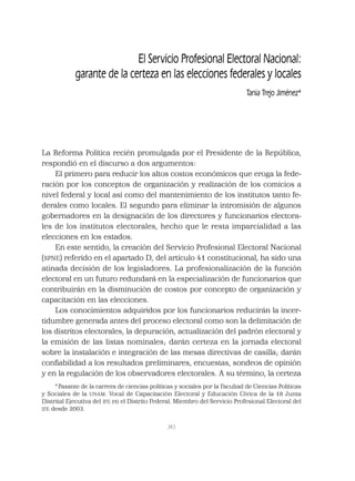 343
El Servicio Profesional Electoral Nacional:
garante de la certeza en las elecciones federales y locales
Tania Trejo Jiménez*
La Reforma Política recién promulgada por el Presidente de la República,
respondió en el discurso a dos argumentos:
El primero para reducir los altos costos económicos que eroga la fede-
ración por los conceptos de organización y realización de los comicios a
nivel federal y local así como del mantenimiento de los institutos tanto fe-
derales como locales. El segundo para eliminar la intromisión de algunos
gobernadores en la designación de los directores y funcionarios electora-
les de los institutos electorales, hecho que le resta imparcialidad a las
elecciones en los estados.
En este sentido, la creación del Servicio Profesional Electoral Nacional
(SPNE) referido en el apartado D, del artículo 41 constitucional, ha sido una
atinada decisión de los legisladores. La profesionalización de la función
electoral en un futuro redundará en la especialización de funcionarios que
contribuirán en la disminución de costos por concepto de organización y
capacitación en las elecciones.
Los conocimientos adquiridos por los funcionarios reducirán la incer-
tidumbre generada antes del proceso electoral como son la delimitación de
los distritos electorales, la depuración, actualización del padrón electoral y
la emisión de las listas nominales; darán certeza en la jornada electoral
sobre la instalación e integración de las mesas directivas de casilla; darán
conﬁabilidad a los resultados preliminares, encuestas, sondeos de opinión
y en la regulación de los observadores electorales. A su término, la certeza
*Pasante de la carrera de ciencias políticas y sociales por la Facultad de Ciencias Políticas
y Sociales de la UNAM. Vocal de Capacitación Electoral y Educación Cívica de la 18 Junta
Distrital Ejecutiva del IFE en el Distrito Federal. Miembro del Servicio Profesional Electoral del
IFE desde 2003.
 