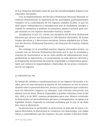 344 • Tania Trejo Jiménez
de los cómputos distritales antes de que las inconformidades lleguen a los
tribunales electorales.
Con la implementación del Servicio Profesional Electoral Nacional se
reducirá drásticamente la injerencia de las autoridades gubernamentales
estatales en la conformación de los órganos estatales locales, lo que les
dará mayor independencia y transparencia ante la ciudadanía, siempre y
cuando se esclarezca y publicite la estructura, plazas y puestos para ocu-
par vacantes en los órganos electorales federal y locales.
Actualmente el aún IFE, cuenta con miembros del Servicio Profesional
Electoral que ejercen sus funciones en 300 distritos electorales, 32 Juntas
locales ejecutivas y 5 direcciones ejecutivas. Somos regulados por el Esta-
tuto del Servicio Profesional Electoral y del Personal del Instituto Federal
Electoral.
Sin embargo en la actualidad muchos órganos electorales locales, no
cuentan con un Servicio Profesional Electoral, por lo que la movilidad y
rotación de funcionarios se da en cada cambio de administración local,
perdiéndose la experiencia y el conocimiento en cada proceso electoral y
la designación del personal electoral ha respondido a compromisos perso-
nales que reducen la imparcialidad y objetividad, de los actos y resolucio-
nes de los órganos.
LA CREACIÓN DEL INE
Es tiempo de cambios y transformaciones en los órganos electorales y lo-
cales, pero en esta transición al interior de los institutos se vive la incerti-
dumbre entre el personal directivo, técnico y administrativo que conforma-
mos los diferentes órganos no obstante, esta reforma estructural nos
plantea nuevos retos. Hemos respondido a grandes reformas como la del
año 1996 y la de 2007, estamos preparados para esta. Hemos construido
la democracia con procedimientos precisos y transparentes, en apego a la
legalidad, hemos respetado la voluntad ciudadana por lo que se ha dado
dos veces la alternancia.
La democracia es perfectible, la democracia va más allá de leyes y ór-
ganos electorales, la democracia se construye con demócratas, con reglas
claras y contendientes que las respeten. En este sentido el Servicio Profe-
 