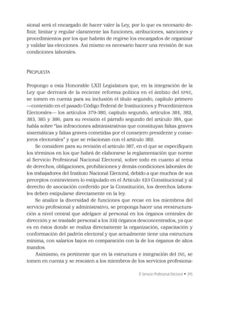 El Servicio Profesional Electoral • 345
sional será el encargado de hacer valer la Ley, por lo que es necesario de-
ﬁnir, limitar y regular claramente las funciones, atribuciones, sanciones y
procedimientos por los que habrán de regirse los encargados de organizar
y validar las elecciones. Así mismo es necesario hacer una revisión de sus
condiciones laborales.
PROPUESTA
Propongo a esta Honorable LXII Legislatura que, en la integración de la
Ley que derivará de la reciente reforma política en el ámbito del SPNE,
se tomen en cuenta para su inclusión el título segundo, capítulo primero
—contenido en el pasado Código Federal de Instituciones y Procedimientos
Electorales— los artículos 379-380, capítulo segundo, artículos 381, 382,
383, 385 y 386; para su revisión el párrafo segundo del artículo 384, que
habla sobre “las infracciones administrativas que constituyan faltas graves
sistemáticas y faltas graves cometidas por el consejero presidente y conse-
jeros electorales” y que se relacionan con el artículo 382.
Se considere para su revisión el artículo 387, en el que se especiﬁquen
los términos en los que habrá de elaborarse la reglamentación que norme
al Servicio Profesional Nacional Electoral, sobre todo en cuanto al tema
de derechos, obligaciones, prohibiciones y demás condiciones laborales de
los trabajadores del Instituto Nacional Electoral, debido a que muchos de sus
preceptos contravienen lo estipulado en el Artículo 123 Constitucional y al
derecho de asociación conferido por la Constitución, los derechos labora-
les deben estipularse directamente en la ley.
Se analice la diversidad de funciones que recae en los miembros del
servicio profesional y administrativo, se proponga hacer una reestructura-
ción a nivel central que adelgace al personal en los órganos centrales de
dirección y se traslade personal a los 332 órganos desconcentrados, ya que
es en éstos donde se realiza directamente la organización, capacitación y
conformación del padrón electoral y que actualmente tiene una estructura
mínima, con salarios bajos en comparación con la de los órganos de altos
mandos.
Asimismo, es pertinente que en la estructura e integración del INE, se
tomen en cuenta y se rescaten a los miembros de los servicios profesiona-
 