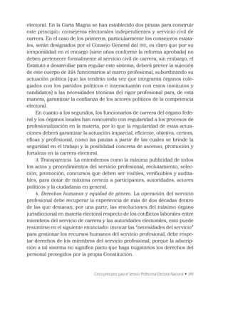 Cinco principios para el Servicio Profesional Electoral Nacional • 349
electoral. En la Carta Magna se han establecido dos pinzas para construir
este principio: consejeros electorales independientes y servicio civil de
carrera. En el caso de los primeros, particularmente los consejeros estata-
les, serán designados por el Consejo General del INE, es claro que por su
temporalidad en el encargo (siete años conforme la reforma aprobada) no
deben pertenecer formalmente al servicio civil de carrera, sin embargo, el
Estatuto a desarrollar para regular este sistema, deberá prever la sujeción
de este cuerpo de 224 funcionarios al marco profesional, subordinando su
actuación política (que las tendrán toda vez que integrarán órganos cole-
giados con los partidos políticos e interactuarán con estos institutos y
candidatos) a las necesidades técnicas del rigor profesional para, de esta
manera, garantizar la conﬁanza de los actores políticos de la competencia
electoral.
En cuanto a los segundos, los funcionarios de carrera del órgano fede-
ral y los órganos locales han concurrido con regularidad a los procesos de
profesionalización en la materia, por lo que la regularidad de estas actua-
ciones deberá garantizar la actuación imparcial, eﬁciente, objetiva, certera,
eﬁcaz y profesional, como las pautas a partir de las cuales se brinde la
seguridad en el trabajo y la posibilidad concreta de ascenso, promoción y
fortaleza en la carrera electoral.
3. Transparencia. La entendemos como la máxima publicidad de todos
los actos y procedimientos del servicio profesional, reclutamiento, selec-
ción, promoción, concursos que deben ser visibles, veriﬁcables y audita-
bles, para dotar de máxima certeza a participantes, autoridades, actores
políticos y la ciudadanía en general.
4. Derechos humanos y equidad de género. La operación del servicio
profesional debe recuperar la experiencia de más de dos décadas dentro
de las que destacan, por una parte, las resoluciones del máximo órgano
jurisdiccional en materia electoral respecto de los conﬂictos laborales entre
miembros del servicio de carrera y las autoridades electorales, esto puede
resumirse en el siguiente enunciado: invocar las “necesidades del servicio”
para gestionar los recursos humanos del servicio profesional, debe respe-
tar derechos de los miembros del servicio profesional, porque la adscrip-
ción a tal sistema no signiﬁca pacto que haga nugatorios los derechos del
personal protegidos por la propia Constitución.
 