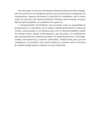 Por otra parte el Servicio Profesional Electoral Nacional debe acompa-
ñar los avances en la equidad de género que ya permean la integración de
instituciones, órganos electorales y selección de candidatos; por lo tanto,
todos los procesos del sistema deberán orientarse para alcanzar la igual-
dad de oportunidades y la equidad de los géneros.
5. Homogeneidad. Entendemos este principio como la regularidad de
los procesos y la actuación con la mayor calidad profesional en todos los
niveles, estructurada en un Estatuto que evite la discrecionalidad a partir
de normas claras, ajenas al barroquismo, que da pauta, a la justiﬁcación,
para interpretaciones malintencionadas o la omisión perversa. La homoge-
neidad, transparencia y máxima publicidad, coadyuvarán para que los
ciudadanos, la sociedad y los actores políticos a quienes sirve el servicio
de carrera tengan plena conﬁanza en esta institución.
 