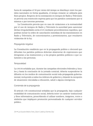 354 • Luis Eduardo Medina Torres, Edwin Cuitláhuac Ramírez Díaz
fuera de campañas el 50 por ciento del tiempo se distribuye entre los par-
tidos nacionales en forma igualitaria, el tiempo restante se utilizaría para
ﬁnes propios. Respecto de la contratación en tiempos de Radio y Televisión
se preveía una restricción expresa para que los partidos contrataran por sí
mismos o por terceras personas.
La Constitución preveía que en caso de violaciones a la normatividad
por el uso de tiempos de Radio y Televisión la autoridad para sancionar
dichas irregularidades sería el IFE mediante procedimientos expeditos, que
podrían incluir la orden de cancelación inmediata de las transmisiones en
Radio y Televisión, de concesionarios y permisionarios, que resultaren
violatorias de la ley.
Propaganda negativa
La Constitución establecía que en la propaganda política o electoral que
difundan los partidos políticos deberían abstenerse de expresiones que
denigraran a las instituciones y a los propios partidos políticos o que ca-
lumnien a las personas.
Temporalidad
La CPEUM señalaba que, durante las campañas electorales federales y loca-
les y hasta la conclusión de la jornada comicial, debería suspenderse la
difusión en los medios de comunicación social toda propaganda guberna-
mental, incluyendo a todos los órdenes de gobierno y dejando la excepción
de situaciones vinculadas a educación, salud o alguna emergencia.
Contenido de la propaganda
El artículo 134 constitucional señalaba que la propaganda, bajo cualquier
modalidad de comunicación social, debería tener un carácter institucional
y ﬁnes informativos, proscribiendo el utilizar nombres, imágenes, voces o
símbolos que impliquen promoción personalizada de cualquier servidor
público.
 