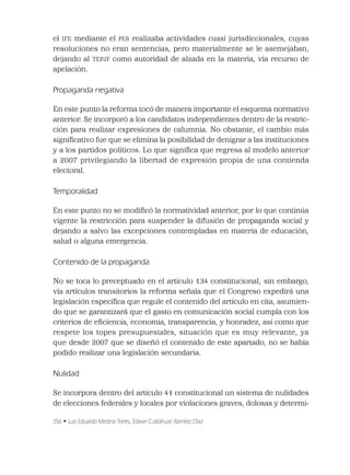 356 • Luis Eduardo Medina Torres, Edwin Cuitláhuac Ramírez Díaz
el IFE mediante el PES realizaba actividades cuasi jurisdiccionales, cuyas
resoluciones no eran sentencias, pero materialmente se le asemejaban,
dejando al TEPJF como autoridad de alzada en la materia, vía recurso de
apelación.
Propaganda negativa
En este punto la reforma tocó de manera importante el esquema normativo
anterior. Se incorporó a los candidatos independientes dentro de la restric-
ción para realizar expresiones de calumnia. No obstante, el cambio más
signiﬁcativo fue que se elimina la posibilidad de denigrar a las instituciones
y a los partidos políticos. Lo que signiﬁca que regresa al modelo anterior
a 2007 privilegiando la libertad de expresión propia de una contienda
electoral.
Temporalidad
En este punto no se modiﬁcó la normatividad anterior, por lo que continúa
vigente la restricción para suspender la difusión de propaganda social y
dejando a salvo las excepciones contempladas en materia de educación,
salud o alguna emergencia.
Contenido de la propaganda
No se toca lo preceptuado en el artículo 134 constitucional; sin embargo,
vía artículos transitorios la reforma señala que el Congreso expedirá una
legislación especíﬁca que regule el contenido del artículo en cita, asumien-
do que se garantizará que el gasto en comunicación social cumpla con los
criterios de eﬁciencia, economía, transparencia, y honradez, así como que
respete los topes presupuestales, situación que es muy relevante, ya
que desde 2007 que se diseñó el contenido de este apartado, no se había
podido realizar una legislación secundaria.
Nulidad
Se incorpora dentro del artículo 41 constitucional un sistema de nulidades
de elecciones federales y locales por violaciones graves, dolosas y determi-
 