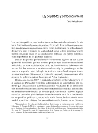 361
Ley de partidos y democracia interna
David Piedras Encino*
Los partidos políticos, son instituciones sin las cuales la existencia de sis-
tema democrático alguno es imposible. El modelo democrático representa-
tivo, predominante en occidente, tiene como fundamento no solo a la regla
de mayoría sino el respeto de la pluralidad social y debe garantizar que la
misma encuentre cauce en las instituciones políticas. Esa ni más ni menos,
es la importancia de los partidos políticos.
México ha pasado por momentos sumamente álgidos, en los cuales
quedó de maniﬁesto que un sistema político que pretende mantenerse
monolítico en una sociedad que no lo es, forzosamente debe transfor-
marse. Así, las reformas a los sistemas electoral y de partidos que se die-
ron en la segunda mitad del siglo XX, tuvieron como ﬁn el integrar las ex-
presiones políticas diferentes a la contienda electoral y eventualmente a los
órganos de gobierno primordialmente, al Poder Legislativo.
Después de que en 1997, el partido hegemónico perdiera la mayoría en
la Cámara de Diputados y en 2000 la Presidencia de la República, era evi-
dente que temas como la autenticidad de los resultados de las elecciones
o la independencia de las autoridades electorales no eran más la debilidad
del entramado institucional de nuestro país. Uno de los “nuevos” tópicos
sobre los que debía girar la discusión en la materia, es el de la democracia
en los partidos políticos o, como se le suele llamar, la democracia inter-
na de los partidos políticos. Entonces si la demanda durante varias décadas,
*Licenciado en Derecho por la Facultad de Derecho de la UNAM; maestría en Ciencia
Política en El Colegio de México; cuenta con varios diplomados en materia electoral obtenidos
en el Instituto de Investigaciones Jurídicas de la UNAM y el Centro de Capacitación Judicial
Electoral del Tribunal Electoral del Poder Judicial de la Federación. Asistente de investigación
en el Instituto de Investigaciones Jurídicas de la UNAM.
 
