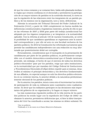 362 • David Piedras Encino
de que los votos contaran y se contaran bien, había sido plasmada median-
te reglas que crearon conﬁanza en el electorado y permitieron la participa-
ción de un mayor número de partidos en la contienda electoral, lo cierto es
que la regulación de las relaciones entre los integrantes de un partido po-
lítico y de los mismos con la organización, tuvo y tiene, deﬁciencias.
Además la actuación del Tribunal Electoral del Poder Judicial de la
Federación (TEPJF), a partir de 1996 complementó en buena medida las
deﬁciencias constitucionales y legislativas existentes, prueba de ello es que
en las reformas de 2007 y 2008 gran parte del trabajo jurisdiccional fue
adoptado por los órganos competentes y se integraron a la normatividad
aplicable. Con la reforma al artículo 116 de nuestra Constitución, se cerró
la posibilidad de que candidatos apartidistas se registraran ante la autori-
dad correspondiente y por ello tal acto es una facultad exclusiva de los
partidos políticos. En 2012 la Constitución fue reformada nuevamente para
permitir las candidaturas independientes con una redacción no muy afor-
tunada que posteriormente debió ser corregida.
Personalmente, consideramos que el monopolio en la presentación de
candidaturas por parte de los partidos políticos, es perfectamente compa-
tible con el modelo democrático-constitucional que el Estado mexicano
pretende; sin embargo, el hecho de que el ejercicio de todos los derechos
político-electorales1
pase por los partidos, exige que tales instituciones,
en la normatividad que por mandato del Código Federal de Instituciones
y Procedimientos Electorales (Coﬁpe) deben expedir para sí mismas, desa-
rrollen al máximo el principio democrático y los derechos fundamentales
de sus aﬁliados, en especial aunque no solo los derechos político-electora-
les en su vertiente interna, lo anterior debido a la naturaleza predominan-
temente electoral de los partidos políticos.
Por lo anterior, los partidos, tienen como reto el incrementar los niveles
de participación de toda su militancia tanto cuantitativa como cualitativa-
mente. Es decir que los militantes participen en las decisiones más impor-
tantes del gobierno de su organización y lo hagan en mayor número
La más sustanciosa regulación jurídica de la vida interna de los parti-
dos políticos ha tenido lugar con la expedición del Coﬁpe de 2008,2
no
obstante lo anterior, persistieron deﬁciencias que, si bien la labor interpre-
tativa del TEPJF ha contribuido a acotar, las mismas no deben subsistir. En
1
Que no políticos.
2
Publicado el 14 de enero en el Diario Oﬁcial de la Federación.
 